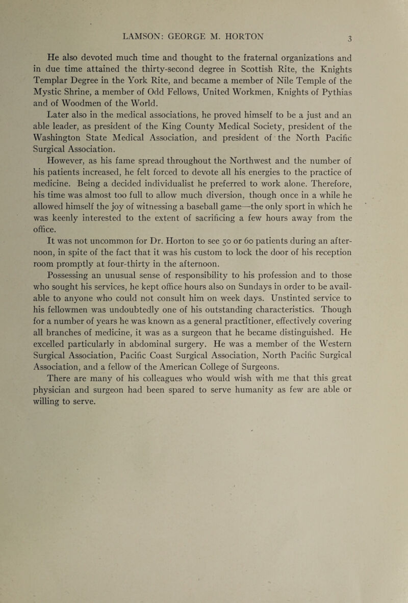 3 He also devoted much time and thought to the fraternal organizations and in due time attained the thirty-second degree in Scottish Rite, the Knights Templar Degree in the York Rite, and became a member of Nile Temple of the Mystic Shrine, a member of Odd Fellows, United Workmen, Knights of Pythias and of Woodmen of the World. Later also in the medical associations, he proved himself to be a just and an able leader, as president of the King County Medical Society, president of the Washington State Medical Association, and president of the North Pacific Surgical Association. However, as his fame spread throughout the Northwest and the number of his patients increased, he felt forced to devote all his energies to the practice of medicine. Being a decided individualist he preferred to work alone. Therefore, his time was almost too full to allow much diversion, though once in a while he allowed himself the joy of witnessing a baseball game—the only sport in which he was keenly interested to the extent of sacrificing a few hours away from the office. It was not uncommon for Dr. Horton to see 50 or 60 patients during an after¬ noon, in spite of the fact that it was his custom to lock the door of his reception room promptly at four-thirty in the afternoon. Possessing an unusual sense of responsibility to his profession and to those who sought his services, he kept office hours also on Sundays in order to be avail¬ able to anyone who could not consult him on week days. Unstinted service to his fellowmen was undoubtedly one of his outstanding characteristics. Though for a number of years he was known as a general practitioner, effectively covering all branches of medicine, it was as a surgeon that he became distinguished. He excelled particularly in abdominal surgery. He was a member of the Western Surgical Association, Pacific Coast Surgical Association, North Pacific Surgical Association, and a fellow of the American College of Surgeons. There are many of his colleagues who would wish with me that this great physician and surgeon had been spared to serve humanity as few are able or willing to serve.