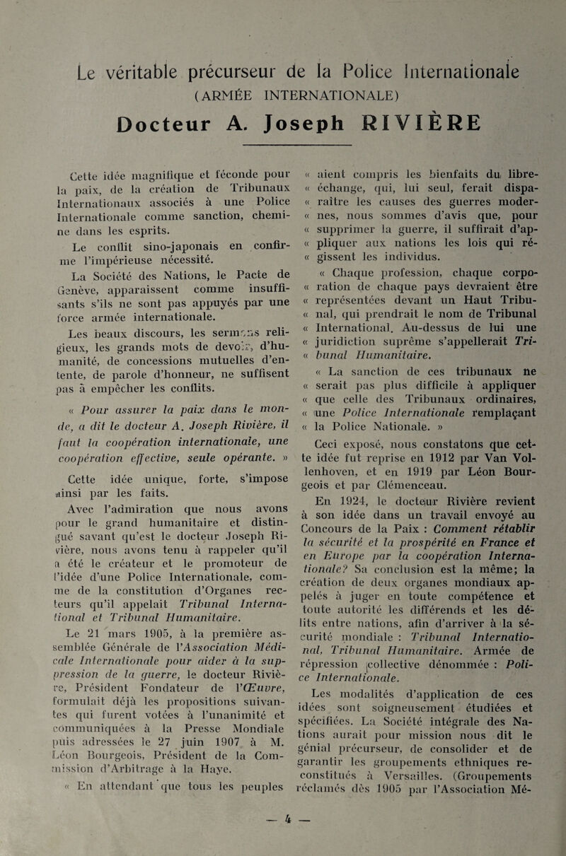 Le véritable précurseur de la Police Internationale (ARMÉE INTERNATIONALE) Docteur A. Joseph RIVIÈRE Cette idée magnifique et féconde pour la paix, de la création de tribunaux Internationaux associés à une Police Internationale comme sanction, chemi¬ ne dans les esprits. Le conflit sino-japonais en confir¬ me l’impérieuse nécessité. La Société des Nations, le Pacte de Genève, apparaissent comme insuffi¬ sants s’ils ne sont pas appuyés par une force armée internationale. Les beaux discours, les sermons reli¬ gieux, les grands mots de devoir, d’hu¬ manité, de concessions mutuelles d’en¬ tente, de parole d’honneur, ne suffisent pas a empêcher les conflits. « Pour assurer la paix dans le mon¬ de, a dit le docteur A. Joseph Rivière, il faut la coopération internationale, une coopération effective, seule opérante. » Cette idée unique, forte, s’impose ainsi par les faits. Avec l’admiration que nous avons pour le grand humanitaire et distin¬ gué savant qu’est le docteur Joseph Ri¬ vière, nous avons tenu à rappeler qu’il a été le créateur et le promoteur de l’idée d’une Police Internationale, com¬ me de la constitution d’Organes rec¬ teurs qu’il appelait Tribunal Interna¬ tional et Tribunal Humanitaire. Le 21 mars 1905, à la première as¬ semblée Générale de l’Association Médi¬ cale Internationale pour aider à la sup¬ pression de la guerre, le docteur Riviè¬ re, Président Fondateur de l’Œuvre, formulait déjà les propositions suivan¬ tes qui furent votées à l’unanimité et communiquées à la Presse Mondiale puis adressées le 27 juin 1907 à M. Léon Bourgeois, Président de la Com¬ mission d’Arbitrage à la Haye. « En attendant que tous les peuples « aient compris les bienfaits du libre- « échange, qui, lui seul, ferait dispa- « raître les causes des guerres moder- « nés, nous sommes d’avis que, pour « supprimer la guerre, il suffirait d’ap- « pliquer aux nations les lois qui ré- « gissent les individus. « Chaque profession, chaque corpo- « ration de chaque pays devraient être « représentées devant un Haut Tribu- « nal, qui prendrait le nom de Tribunal « International. Au-dessus de lui une « juridiction suprême s’appellerait Tri- « bunal Humanitaire. « La sanction de ces tribunaux ne « serait pas plus difficile à appliquer « que celle des Tribunaux ordinaires, « une Police Internationale remplaçant « la Police Nationale. » Ceci exposé, nous constatons que cet¬ te idée fut reprise en 1912 par Van Vol- lenhoven, et en 1919 par Léon Bour¬ geois et par Clémenceau. En 1924, le doctejur Rivière revient à son idée dans un travail envoyé au Concours de la Paix : Comment rétablir la sécurité et la prospérité en France et en Europe par la coopération Interna¬ tionale? Sa conclusion est la même; la création de deux organes mondiaux ap¬ pelés à juger en toute compétence et toute autorité les différends et les dé¬ lits entre nations, afin d’arriver à la sé¬ curité mondiale : Tribunal Internatio¬ nal, Tribunal Humanitaire. Armée de répression jcollective dénommée : Poli¬ ce Internationale. Les modalités d’application de ces idées sont soigneusement étudiées et spécifiées. La Société intégrale des Na¬ tions aurait pour mission nous dit le génial précurseur, de consolider et de garantir les groupements ethniques re¬ constitués à Versailles. (Groupements réclamés dès 1905 par l’Association Mé-