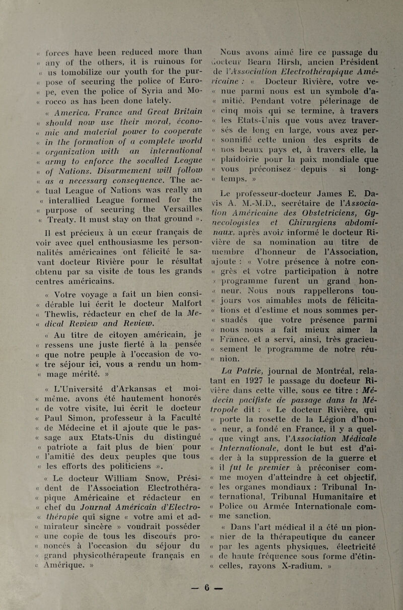 « forces hâve been reduced more tlian « an y of tlie others, it is ruinous ior « us tomobilize our youth for the pur- « pose of securing tlie police of Euro- « pe, even the police of Syria and Mo- « rocco as has been done lately. « America, France and Great Britain « should now lise their moral, écono- « mie and material power to cooperate « in the formation of a complété world a organization with an international « armij to enforce the socalled League « of Nations. Disarmement will follow a as a necessary conséquence. The ac¬ te tuai League of Nations was really an « inter al lied League formed for the « purpose of securing the Versailles « Treaty. It niust stay on tbat ground ». Il est précieux à un cœur français de voir avec quel enthousiasme les person¬ nalités américaines ont félicité le sa¬ vant docteur Rivière pour le résultat obtenu par sa visite de tous les grands centres américains. « Votre voyage a fait un bien consi- « dérable lui écrit le docteur Malfort « Thewlis, rédacteur en chef de la Me- « dical Review and Review. « Au titre de citoyen américain, je « ressens une juste fierté à la pensée « que notre peuple à l’occasion de vo- « tre séjour ici, vous a rendu un hom- « mage mérité. » « L’Université d’Arkansas et moi- « même, avons été hautement honorés « de votre visite, lui écrit le docteur « Paul Simon, professeur à la Faculté « de Médecine et il ajoute que le pas- « sage aux Etats-Unis du distingué « patriote a fait plus de bien pour « l’amitié des deux peuples que tous « les efforts des politiciens ». « Le docteur William Snow, Prési- « dent de l’Association Electrothéra- « pique Américaine et rédacteur en « chef du Journal Américain d’Electro- « thérapie qui signe « votre ami et ad- « mirateur sincère » voudrait posséder « une copie de tous les discours pro- « noncés à l’occasion du séjour du « grand physicothérapeute français en « Amérique. » Nous avons aimé lire ce passage du docteur Rearn Hirsh, ancien Président de VAssociation Electrothérapique Amé¬ ricaine : « Docteur Rivière, votre ve- « nue parmi nous est un symbole d’a- « initié. Pendant votre pèlerinage de « cinq mois qui se termine, à travers « les Etats-Unis que vous avez traver- v sés de long en large, vous avez per¬ ce sonnifîé cette union des esprits de « nos beaux pays et, à travers elle, la « plaidoirie pour la paix mondiale que « vous préconisez depuis si long¬ ée temps. » Le professeur-docteur James E. Da¬ vis A. M.-M.D., secrétaire de YAssocia- tion Américaine des Obstétriciens, Gy- necologistes et Chirurgiens abdomi¬ naux, après avoir informé le docteur Ri¬ vière de sa nomination au titre de membre d’honneur de P Association, ajoute : ce Votre présence à notre con- ee grès et votre participation à notre ce programme furent un grand hon- e neur. Nous nous rappellerons tou- ee jours vos aimables mots de félicita- ee tions et d’estime et nous sommes per¬ ce suadés que votre présence parmi « nous nous a fait mieux aimer la ce France, et a servi, ainsi, très gracieu- ec sement le programme de notre réu- ee nion. La Patrie, journal de Montréal, rela¬ tant en 1927 le passage du docteur Ri¬ vière dans cette ville, sous ce titre : Mé¬ decin pacifiste de passage dans la Mé¬ tropole dit : ce Le docteur Rivière, qui ce porte la rosette de la Légion d’hon- ee neur, a fondé en France, il y a quel- ee que vingt ans, Y Association Médicale ce Internationale, dont le but est d’ai- ee der à la suppression de la guerre et ce il fut le premier à préconiser corn¬ ée me moyen d’atteindre à cet objectif, ce les organes mondiaux : Tribunal In- ee ternational, Tribunal Humanitaire et ce Police ou Armée Internationale com¬ te me sanction. ce Dans l’art médical il a été un pion- ee nier de la thérapeutique du cancer ce par les agents physiques, électricité ce de haute fréquence sous forme d’étin- ee celles, rayons X-radium. »