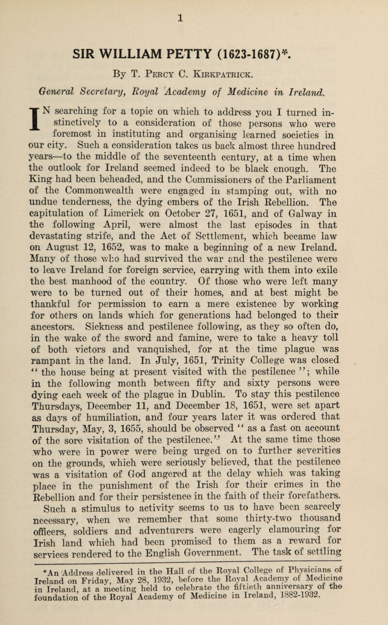SIR WILLIAM PETTY (1623-1687)* By T. Percy C. Kirkpatrick. General Secretary, Royal Academy of Medicine in Ireland. IN searching for a topic on which to address you I turned in¬ stinctively to a consideration of those persons who were foremost in instituting and organising learned societies in our city. Such a consideration takes us back almost three hundred years—to the middle of the seventeenth century, at a time when the outlook for Ireland seemed indeed to be black enough. The King had been beheaded, and the Commissioners of the Parliament of the Commonwealth were engaged in stamping out, with no undue tenderness, the dying embers of the Irish Rebellion. The capitulation of Limerick on October 27, 1651, and of Galway in the following April, were almost the last episodes in that devastating strife, and the Act of Settlement, which became lawr on August 12, 1652, was to make a beginning of a new Ireland. Many of those who had survived the war and the pestilence were to leave Ireland for foreign service, carrying with them into exile the best manhood of the country. Of those who were left many were to be turned out of their homes, and at best might be thankful for permission to earn a mere existence by working for others on lands which for generations had belonged to their ancestors. Sickness and pestilence following, as they so often do, in the wake of the sword and famine, were to take a heavy toll of both victors and vanquished, for at the time plague was rampant in the land. In July, 1651, Trinity College was closed * ‘ the house being at present visited with the pestilence ’ ’; while in the following month between fifty and sixty persons were dying each week of the plague in Dublin. To stay this pestilence Thursdays, December 11, and December 18, 1651, were set apart as days of humiliation, and four years later it was ordered that Thursday, May, 3, 1655, should be observed “ as a fast on account of the sore visitation of the pestilence.” At the same time those who were in power were being urged on to further severities on the grounds, which were seriously believed, that the pestilence was a visitation of God angered at the delay which was taking place in the punishment of the Irish for their crimes in the Rebellion and for their persistence in the faith of their forefathers. Such a stimulus to activity seems to us to have been scarcely necessary, when we remember that some thirty-two thousand officers, soldiers and adventurers were eagerly clamouring for Irish land which had been promised to them as a reward for services rendered to the English Government. The task of settling *An 'Address delivered in the Hall of the Royal College of Physicians of Ireland on Friday, May 28, 1932, before the Royal Academy of Medicine in Ireland, at a meetiiig held to celebrate the fiftieth anniversary of the foundation of the Royal Academy of Medicine in Ireland, loo2-lJo2.