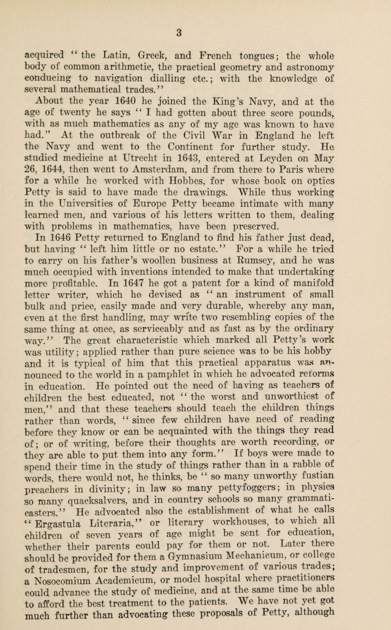 acquired “ the Latin, Greek, and French tongues; the whole body of common arithmetic, the practical geometry and astronomy conducing to navigation dialling etc.; with the knowledge of several mathematical trades.” About the year 1640 he joined the King’s Navy, and at the age of twenty he says “ I had gotten about three score pounds, with as much mathematics as any of my age was known to have had.” At the outbreak of the Civil War in England he left the Navy and went to the Continent for further study. He studied medicine at Utrecht in 1643, entered at Leyden on May 26, 1644, then went to Amsterdam, and from there to Paris where for a while he worked with Hobbes, for whose book on optics Petty is said to have made the drawings. While thus working in the Universities of Europe Petty became intimate with many learned men, and various of his letters written to them, dealing with problems in mathematics, have been preserved. In 1646 Petty returned to England to find his father just dead, but having “ left him little or no estate.” For a while he tried to carry on his father’s woollen business at Itumsey, and he was much occupied with inventions intended to make that undertaking more profitable. In 1647 he got a patent for a kind of manifold letter writer, which he devised as “an instrument of small bulk and price, easily made and very durable, whereby any man, even at the first handling, may write two resembling copies of the same thing at once, as serviceably and as fast as by the ordinary way.” The great characteristic which marked all Petty’s work was utility; applied rather than pure science was to be his hobby and it is typical of him that this practical apparatus was an¬ nounced to the world in a pamphlet in which he advocated reforms in education. He pointed out the need of having as teachers of children the best educated, not “ the worst and unworthiest of men,” and that these teachers should teach the children things rather than words, “ since few children have need of reading before they know or can be acquainted with the things they read of; or of writing, before their thoughts are worth recording, or they are able to put them into any form.” If boys were made to spend their time in the study of things rather than in a rabble of words, there would not, he thinks, be “ so many unworthy fustian preachers in divinity; in law so many pettyfoggers; in physics so many quacksalvers, and in country schools so many grammati- casters.” He advocated also the establishment of what he calls “ Ergastula Literaria,” or literary workhouses, to which all children of seven years of age might be sent for education, whether their parents could pay for them or not. Later there should be provided for them a Gymnasium Mechanicum, or college of tradesmen, for the study and improvement of various trades, a Nosocomium Academicum, or model hospital where practitioners could advance the study of medicine, and at the same time be able to afford the best treatment to the patients. We have not yet got much further than advocating these proposals of Petty, although