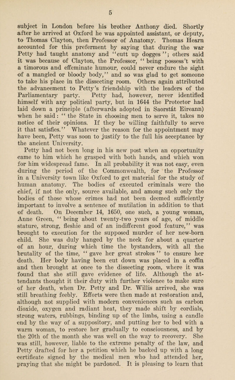 subject in London before his brother Anthony died. Shortly after he arrived at Oxford he was appointed assistant, or deputy, to Thomas Clayton, then Professor of Anatomy. Thomas Hearn accounted for this preferment by saying that during the war Petty had taught anatomy and “cutt up dogges”; others said it was because of Clayton, the Professor, “ being possess’t with a timorous and effeminate humour, could never endure the sight of a mangled or bloody body,” and so was glad to get someone to take his place in the dissecting room. Others again attributed the advancement to Petty’s friendship with the leaders of the Parliamentary party. Petty had, however, never identified himself with any political party, but in 1644 the Protector had laid down a principle (afterwards adopted in Saorstat Eireann) when he said: 4 ‘ the State in choosing men to serve it, takes no notice of their opinions. If they be willing faithfully to serve it that satisfies.” Whatever the reason for the appointment may have been, Petty was soon to justify to the full his acceptance by the ancient University. Petty had not been long in his new post when an opportunity came to him which he grasped with both hands, and which won for him widespread fame. In all probability it was not easy, even during the period of the Commonwealth, for the Professor in a University town like Oxford to get material for the study of human anatomy. The bodies of executed criminals were the chief, if not the only, source available, and among such only the bodies of those whose crimes had not been deemed sufficiently important to involve a sentence of mutilation in addition to that of death. On December 14, 1650, one such, a young woman, Anne Green, “ being about twenty-two years of age, of middle stature, strong, fieshie and of an indifferent good feature,” was brought to execution for the supposed murder of her new-born child. She was duly hanged by the neck for about a quarter of an hour, during which time the bystanders, with all the brutality of the time, “ gave her great strokes ” to ensure her death. Her body having been cut down was placed in a coffin and then brought at once to the dissecting room, where it was found that she still gave evidence of life. Although the at¬ tendants thought it their duty with further violence to make sure of her death, when Dr. Petty and Dr. Willis arrived, she was still breathing feebly. Efforts were then made at restoration and, although not supplied with modern conveniences such as carbon dioxide, oxygen and radiant heat, they made shift by cordials, strong waters, rubbings, binding up of the limbs, using a candle end by the way of a suppository, and putting her to bed with a warm woman, to restore her gradually to consciousness, and by the 20th of the month she was well on the way to recovery. She was still, however, liable to the extreme penalty of the law, and Petty drafted for her a petition which he backed up with a long certificate signed by the medical men who had attended her, praying that she might be pardoned. It is pleasing to learn that