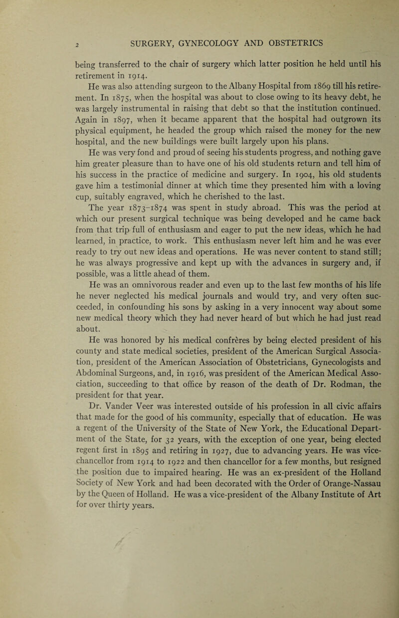 SURGERY, GYNECOLOGY AND OBSTETRICS being transferred to the chair of surgery which latter position he held until his retirement in 1914. He was also attending surgeon to the Albany Hospital from 1869 till his retire¬ ment. In 1875, when the hospital was about to close owing to its heavy debt, he was largely instrumental in raising that debt so that the institution continued. Again in 1897, when it became apparent that the hospital had outgrown its physical equipment, he headed the group which raised the money for the new hospital, and the new buildings were built largely upon his plans. He was very fond and proud of seeing his students progress, and nothing gave him greater pleasure than to have one of his old students return and tell him of his success in the practice of medicine and surgery. In 1904, his old students gave him a testimonial dinner at which time they presented him with a loving cup, suitably engraved, which he cherished to the last. The year 1873-1874 was spent in study abroad. This was the period at which our present surgical technique was being developed and he came back from that trip full of enthusiasm and eager to put the new ideas, which he had learned, in practice, to work. This enthusiasm never left him and he was ever ready to try out new ideas and operations. He was never content to stand still; he was always progressive and kept up with the advances in surgery and, if possible, was a little ahead of them. He was an omnivorous reader and even up to the last few months of his life he never neglected his medical journals and would try, and very often suc¬ ceeded, in confounding his sons by asking in a very innocent way about some new medical theory which they had never heard of but which he had just read about. He was honored by his medical confreres by being elected president of his county and state medical societies, president of the American Surgical Associa¬ tion, president of the American Association of Obstetricians, Gynecologists and Abdominal Surgeons, and, in 1916, was president of the American Medical Asso¬ ciation, succeeding to that office by reason of the death of Dr. Rodman, the president for that year. Dr. Vander Veer was interested outside of his profession in all civic affairs that made for the good of his community, especially that of education. He was a regent of the University of the State of New York, the Educational Depart¬ ment of the State, for 32 years, with the exception of one year, being elected regent first in 1895 and retiring in 1927, due to advancing years. He was vice- chancellor from 1914 to 1922 and then chancellor for a few months, but resigned the position due to impaired hearing. He was an ex-president of the Holland Society of New York and had been decorated with the Order of Orange-Nassau by the Queen of Holland. He was a vice-president of the Albany Institute of Art for over thirty years.