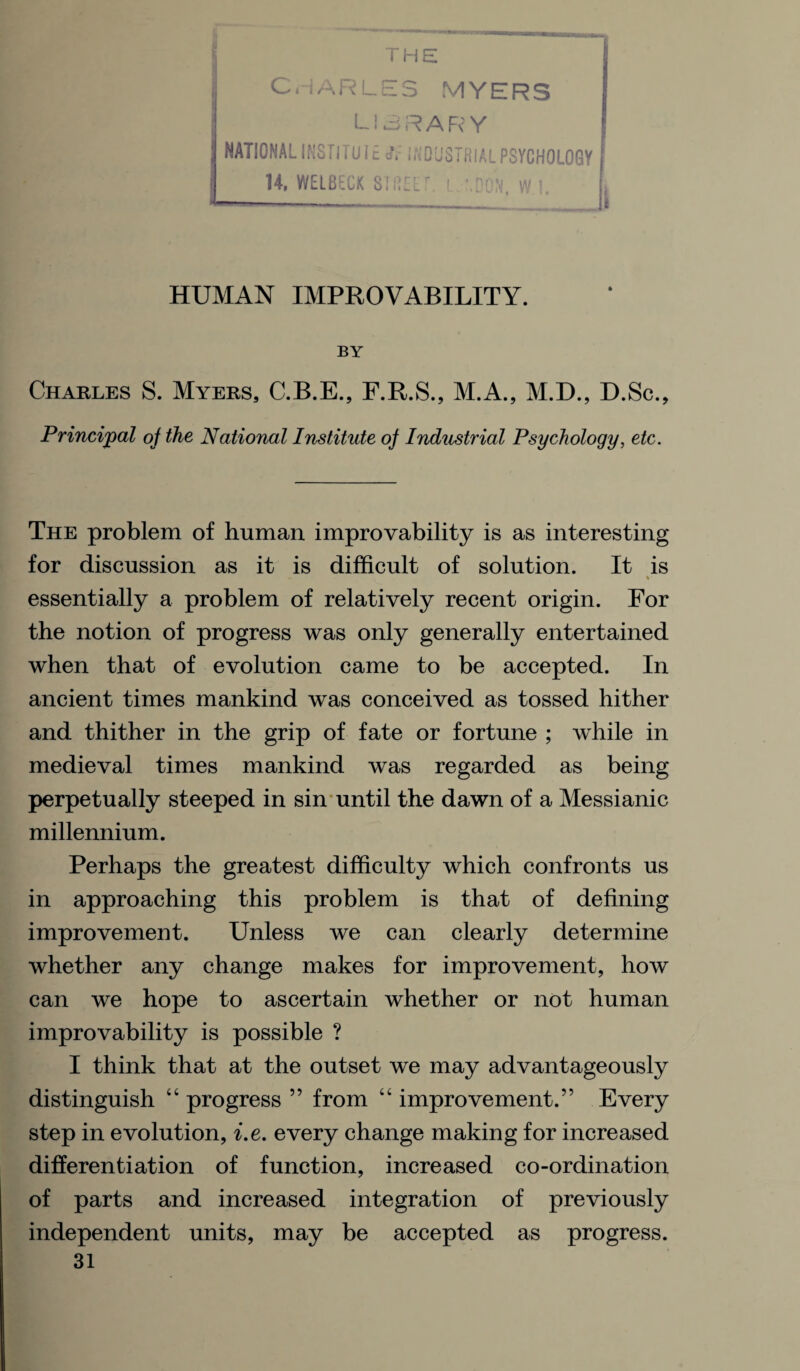 THE CHARLES MYERS LI 3R ARY NATIONAL INSTITUI INDUSTRIAL PSYCHOLOGY 14. WELBECK SI REE W HUMAN IMPROVABILITY. BY Charles S. Myers, C.B.E., F.R.S., M.A., M.D., D.Sc., Principal of the National Institute of Industrial Psychology, etc. The problem of human improvability is as interesting for discussion as it is difficult of solution. It is % essentially a problem of relatively recent origin. For the notion of progress was only generally entertained when that of evolution came to be accepted. In ancient times mankind was conceived as tossed hither and thither in the grip of fate or fortune ; while in medieval times mankind was regarded as being perpetually steeped in sin until the dawn of a Messianic millennium. Perhaps the greatest difficulty which confronts us in approaching this problem is that of defining improvement. Unless we can clearly determine whether any change makes for improvement, how can we hope to ascertain whether or not human improvability is possible ? I think that at the outset we may advantageously distinguish “ progress ” from “ improvement.” Every step in evolution, i.e. every change making for increased differentiation of function, increased co-ordination of parts and increased integration of previously independent units, may be accepted as progress.