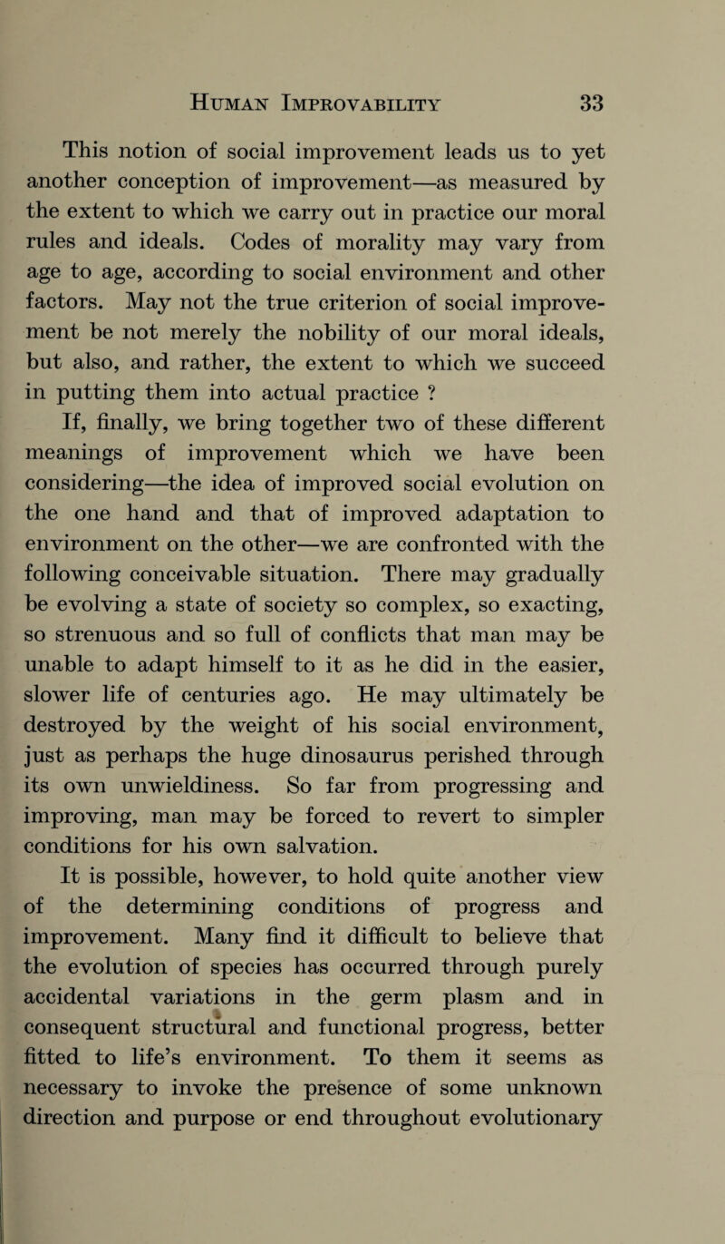 This notion of social improvement leads us to yet another conception of improvement—as measured by the extent to which we carry out in practice our moral rules and ideals. Codes of morality may vary from age to age, according to social environment and other factors. May not the true criterion of social improve¬ ment be not merely the nobility of our moral ideals, but also, and rather, the extent to which we succeed in putting them into actual practice ? If, finally, we bring together two of these different meanings of improvement which we have been considering—the idea of improved social evolution on the one hand and that of improved adaptation to environment on the other—we are confronted with the following conceivable situation. There may gradually be evolving a state of society so complex, so exacting, so strenuous and so full of conflicts that man may be unable to adapt himself to it as he did in the easier, slower life of centuries ago. He may ultimately be destroyed by the weight of his social environment, just as perhaps the huge dinosaurus perished through its own unwieldiness. So far from progressing and improving, man may be forced to revert to simpler conditions for his own salvation. It is possible, however, to hold quite another view of the determining conditions of progress and improvement. Many find it difficult to believe that the evolution of species has occurred through purely accidental variations in the germ plasm and in consequent structural and functional progress, better fitted to life’s environment. To them it seems as necessary to invoke the presence of some unknown direction and purpose or end throughout evolutionary