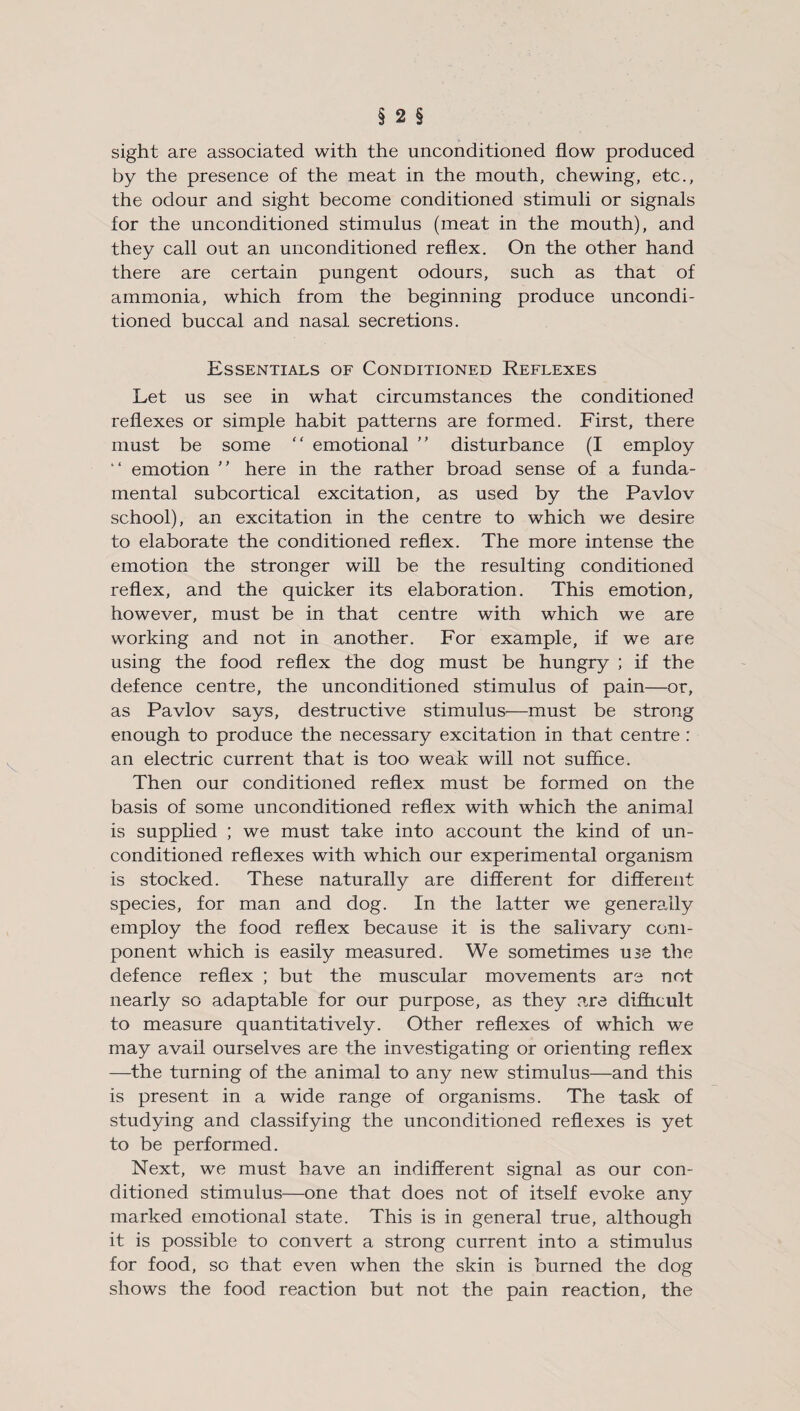 sight are associated with the unconditioned flow produced by the presence of the meat in the mouth, chewing, etc., the odour and sight become conditioned stimuli or signals for the unconditioned stimulus (meat in the mouth), and they call out an unconditioned reflex. On the other hand there are certain pungent odours, such as that of ammonia, which from the beginning produce uncondi¬ tioned buccal and nasal secretions. Essentials of Conditioned Reflexes Let us see in what circumstances the conditioned reflexes or simple habit patterns are formed. First, there must be some “ emotional  disturbance (I employ “ emotion ” here in the rather broad sense of a funda¬ mental subcortical excitation, as used by the Pavlov school), an excitation in the centre to which we desire to elaborate the conditioned reflex. The more intense the emotion the stronger will be the resulting conditioned reflex, and the quicker its elaboration. This emotion, however, must be in that centre with which we are working and not in another. For example, if we are using the food reflex the dog must be hungry ; if the defence centre, the unconditioned stimulus of pain—or, as Pavlov says, destructive stimulus—must be strong enough to produce the necessary excitation in that centre : an electric current that is too weak will not suffice. Then our conditioned reflex must be formed on the basis of some unconditioned reflex with which the animal is supplied ; we must take into account the kind of un¬ conditioned reflexes with which our experimental organism is stocked. These naturally are different for different species, for man and dog. In the latter we generally employ the food reflex because it is the salivary com¬ ponent which is easily measured. We sometimes use the defence reflex ; but the muscular movements are not nearly so adaptable for our purpose, as they are difficult to measure quantitatively. Other reflexes of which we may avail ourselves are the investigating or orienting reflex —the turning of the animal to any new stimulus—and this is present in a wide range of organisms. The task of studying and classifying the unconditioned reflexes is yet to be performed. Next, we must have an indifferent signal as our con¬ ditioned stimulus—one that does not of itself evoke any marked emotional state. This is in general true, although it is possible to convert a strong current into a stimulus for food, so that even when the skin is burned the dog shows the food reaction but not the pain reaction, the