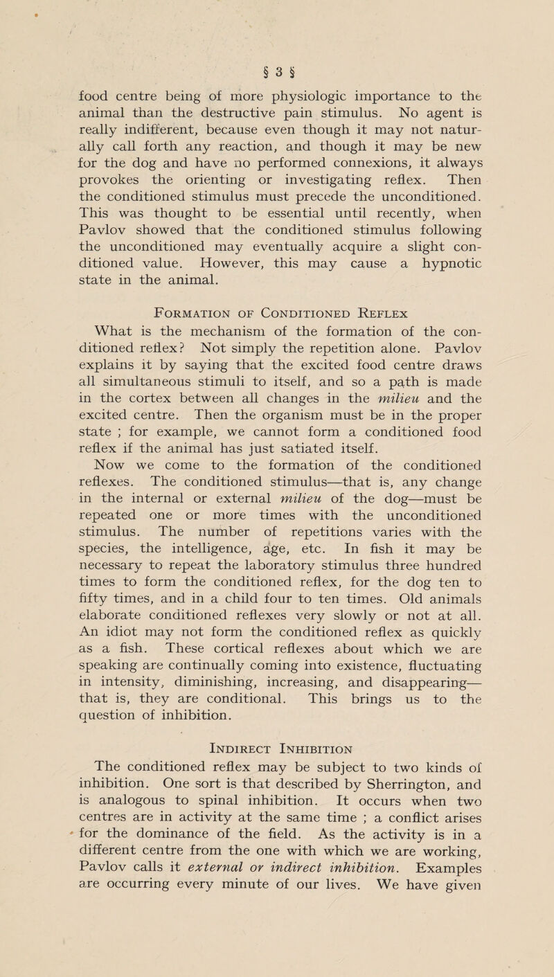 food centre being of more physiologic importance to the animal than the destructive pain stimulus. No agent is really indifferent, because even though it may not natur¬ ally call forth any reaction, and though it may be new for the dog and have no performed connexions, it always provokes the orienting or investigating reflex. Then the conditioned stimulus must precede the unconditioned. This was thought to be essential until recently, when Pavlov showed that the conditioned stimulus following the unconditioned may eventually acquire a slight con¬ ditioned value. However, this may cause a hypnotic state in the animal. Formation of Conditioned Reflex What is the mechanism of the formation of the con¬ ditioned reflex? Not simply the repetition alone. Pavlov explains it by saying that the excited food centre draws all simultaneous stimuli to itself, and so a path is made in the cortex between all changes in the milieu and the excited centre. Then the organism must be in the proper state ; for example, we cannot form a conditioned food reflex if the animal has just satiated itself. Now we come to the formation of the conditioned reflexes. The conditioned stimulus—that is, any change in the internal or external milieu of the dog—must be repeated one or more times with the unconditioned stimulus. The number of repetitions varies with the species, the intelligence, age, etc. In fish it may be necessary to repeat the laboratory stimulus three hundred times to form the conditioned reflex, for the dog ten to fifty times, and in a child four to ten times. Old animals elaborate conditioned reflexes very slowly or not at all. An idiot may not form the conditioned reflex as quickly as a fish. These cortical reflexes about which we are speaking are continually coming into existence, fluctuating in intensity, diminishing, increasing, and disappearing— that is, they are conditional. This brings us to the question of inhibition. Indirect Inhibition The conditioned reflex may be subject to two kinds of inhibition. One sort is that described by Sherrington, and is analogous to spinal inhibition. It occurs when two centres are in activity at the same time ; a conflict arises ' for the dominance of the field. As the activity is in a different centre from the one with which we are working, Pavlov calls it external or indirect inhibition. Examples are occurring every minute of our lives. We have given