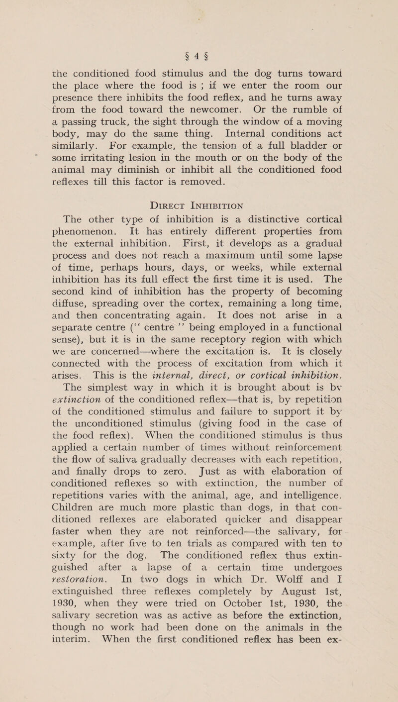 the conditioned food stimulus and the dog turns toward the place where the food is ; if we enter the room our presence there inhibits the food reflex, and he turns away from the food toward the newcomer. Or the rumble of a passing truck, the sight through the window of a moving body, may do the same thing. Internal conditions act similarly. For example, the tension of a full bladder or some irritating lesion in the mouth or on the body of the animal may diminish or inhibit all the conditioned food reflexes till this factor is removed. Direct Inhibition The other type of inhibition is a distinctive cortical phenomenon. It has entirely different properties from the external inhibition. First, it develops as a gradual process and does not reach a maximum until some lapse of time, perhaps hours, days, or weeks, while external inhibition has its full effect the first time it is used. The second kind of inhibition has the property of becoming diffuse, spreading over the cortex, remaining a long time, and then concentrating again. It does not arise in a separate centre (“ centre ” being employed in a functional sense), but it is in the same receptory region with which we are concerned—where the excitation is. It is closely connected with the process of excitation from which it arises. This is the internal, direct, or cortical inhibition. The simplest way in which it is brought about is bv extinction of the conditioned reflex—that is, by repetition of the conditioned stimulus and failure to support it by the unconditioned stimulus (giving food in the case of the food reflex). When the conditioned stimulus is thus applied a certain number of times without reinforcement the flow of saliva gradually decreases with each repetition, and finally drops to zero. Just as with elaboration of conditioned reflexes so with extinction, the number of repetitions varies with the animal, age, and intelligence. Children are much more plastic than dogs, in that con¬ ditioned reflexes are elaborated quicker and disappear faster when they are not reinforced—the salivary, for example, after five to ten trials as compared with ten to sixty for the dog. The conditioned reflex thus extin¬ guished after a lapse of a certain time undergoes restoration. In two dogs in which Dr. Wolff and I extinguished three reflexes completely by August 1st, 1930, when they were tried on October 1st, 1930, the salivary secretion was as active as before the extinction, though no work had been done on the animals in the interim. When the first conditioned reflex has been ex-