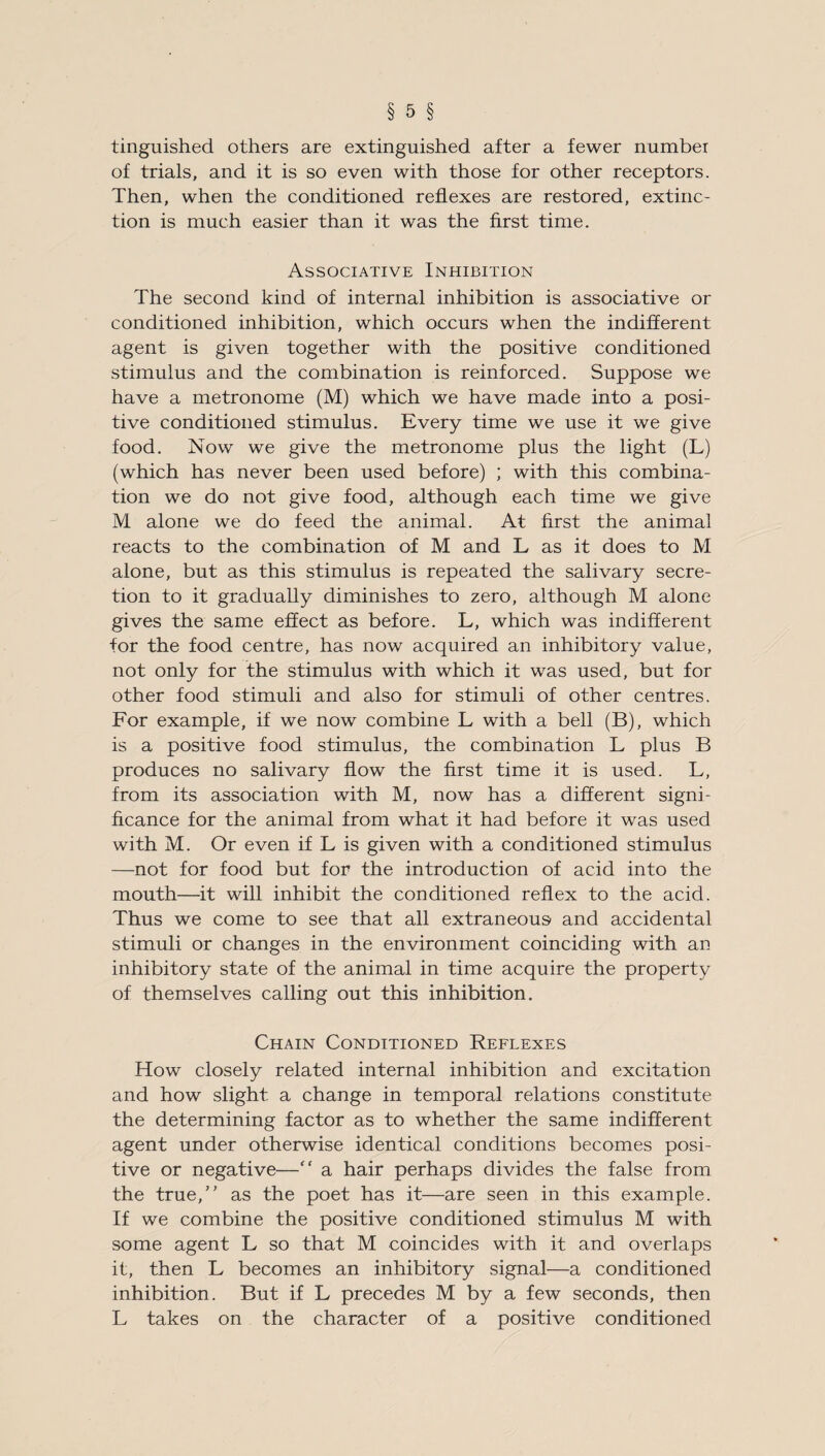 tinguished others are extinguished after a fewer number of trials, and it is so even with those for other receptors. Then, when the conditioned reflexes are restored, extinc¬ tion is much easier than it was the first time. Associative Inhibition The second kind of internal inhibition is associative or conditioned inhibition, which occurs when the indifferent agent is given together with the positive conditioned stimulus and the combination is reinforced. Suppose we have a metronome (M) which we have made into a posi¬ tive conditioned stimulus. Every time we use it we give food. Now we give the metronome plus the light (L) (which has never been used before) ; with this combina¬ tion we do not give food, although each time we give M alone we do feed the animal. At first the animal reacts to the combination of M and L as it does to M alone, but as this stimulus is repeated the salivary secre¬ tion to it gradually diminishes to zero, although M alone gives the same effect as before. L, which was indifferent for the food centre, has now acquired an inhibitory value, not only for the stimulus with which it was used, but for other food stimuli and also for stimuli of other centres. For example, if we now combine L with a bell (B), which is a positive food stimulus, the combination L plus B produces no salivary flow the first time it is used. L, from its association with M, now has a different signi¬ ficance for the animal from what it had before it was used with M. Or even if L is given with a conditioned stimulus —not for food but for the introduction of acid into the mouth—it will inhibit the conditioned reflex to the acid. Thus we come to see that all extraneous and accidental stimuli or changes in the environment coinciding with an inhibitory state of the animal in time acquire the property of themselves calling out this inhibition. Chain Conditioned Reflexes How closely related internal inhibition and excitation and how slight a change in temporal relations constitute the determining factor as to whether the same indifferent agent under otherwise identical conditions becomes posi¬ tive or negative—“ a hair perhaps divides the false from the true,” as the poet has it—are seen in this example. If we combine the positive conditioned stimulus M with some agent L so that M coincides with it and overlaps it, then L becomes an inhibitory signal—a conditioned inhibition. But if L precedes M by a few seconds, then L takes on the character of a positive conditioned