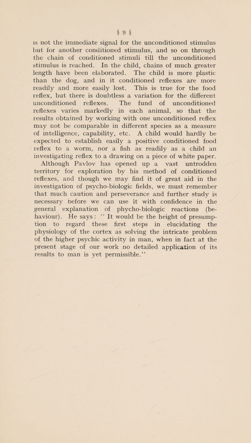 is not the immediate signal for the unconditioned stimulus but for another conditioned stimulus, and so on through the chain of conditioned stimuli till the unconditioned stimulus is reached. In the child, chains of much greater length have been elaborated. The child is more plastic than the dog, and in it conditioned reflexes are more readily and more easily lost. This is true for the food reflex, but there is doubtless a variation for the different unconditioned reflexes. The fund of unconditioned reflexes varies markedly in each animal, so that the results obtained by working with one unconditioned reflex may not be comparable in different species as a measure of intelligence, capability, etc. A child would hardly be expected to establish easily a positive conditioned food reflex to a worm, nor a fish as readily as a child an investigating reflex to a drawing on a piece of white paper. Although Pavlov has opened up a vast untrodden territory for exploration by his method of conditioned reflexes, and though we may find it of great aid in the investigation of psycho-biologic fields, we must remember that much caution and perseverance and further study is necessary before we can use it with confidence in the general explanation of phycho-biologic reactions (be¬ haviour). He says : It would be the height of presump¬ tion to regard these first steps in elucidating the physiology of the cortex as solving the intricate problem of the higher psychic activity in man, when in fact at the present stage of our work no detailed application of its results to man is yet permissible.”