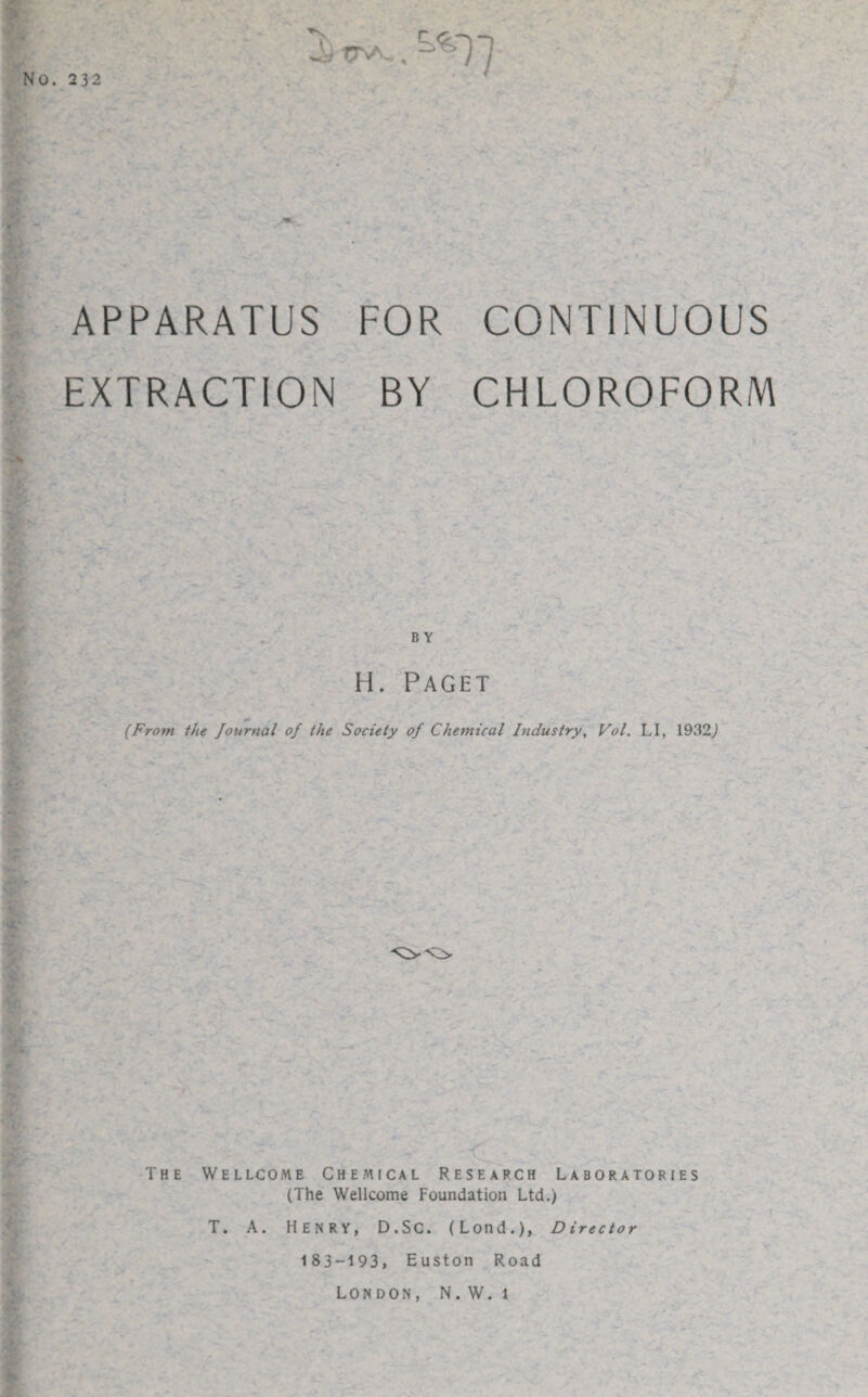 No. 232 ^)T5VV., APPARATUS FOR CONTINUOUS EXTRACTION BY CHLOROFORM BY H. Paget (From the Journal of the Society of Chemical Industry, Vol. LI, 1932) The -< - Wellcome Chemical Research Laboratories (The Wellcome Foundation Ltd.) T. A. Henry, D.Sc. (Lond.), Director 183-193, Euston Road London, N. W. 1