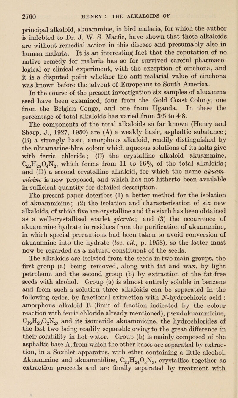 principal alkaloid, akuammine, in bird malaria, for which, the author is indebted to Dr. J. W. S. Macfie, have shown that these alkaloids are without remedial action in this disease and presumably also in human malaria. It is an interesting fact that the reputation of no native remedy for malaria has so far survived careful pharmaco¬ logical or clinical experiment, with the exception of cinchona, and it is a disputed point whether the anti-malarial value of cinchona was known before the advent of Europeans to South America. In the course of the present investigation six samples of akuamma seed have been examined, four from the Gold Coast Colony, one from the Belgian Congo, and one from Uganda. In these the percentage of total alkaloids has varied from 3*5 to 4*8. The components of the total alkaloids so far known (Henry and Sharp, J., 1927, 1950) are (A) a weakly basic, asphaltic substance; (B) a strongly basic, amorphous alkaloid, readily distinguished by the ultramarine-blue colour which aqueous solutions of its salts give with ferric chloride; (C) the crystalline alkaloid akuammine, C22H2804N2, which forms from 11 to 16% of the total alkaloids; and (D) a second crystalline alkaloid, for which the name akuam- micine is now proposed, and which has not hitherto been available in sufficient quantity for detailed description. The present paper describes (1) a better method for the isolation of akuammicine; (2) the isolation and characterisation of six new alkaloids, of which five are crystalline and the sixth has been obtained as a well-crystallised scarlet picrate', and (3) the occurrence of akuammine hydrate in residues from the purification of akuammine, in which special precautions had been taken to avoid conversion of akuammine into the hydrate (loc. cit., p. 1958), so the latter must now be regarded as a natural constituent of the seeds. The alkaloids are isolated from the seeds in two main groups, the first group (a) being removed, along with fat and wax, by light petroleum and the second group (b) by extraction of the fat-free seeds with alcohol. Group (a) is almost entirely soluble in benzene and from such a solution three alkaloids can be separated in the following order, by fractional extraction with A-hydrochloric acid : amorphous alkaloid B (limit of fraction indicated by the colour reaction with ferric chloride already mentioned), pseudakuammicine, C19H20O2N2, and its isomeride akuammicine, the hydrochlorides of the last two being readily separable owing to the great difference in their solubility in hot water. Group (b) is mainly composed of the asphaltic base A, from which the other bases are separated by extrac¬ tion, in a Soxhlet apparatus, with ether containing a little alcohol. Akuammine and akuammidine, C21H2403N2, crystallise together as extraction proceeds and are finally separated by treatment with