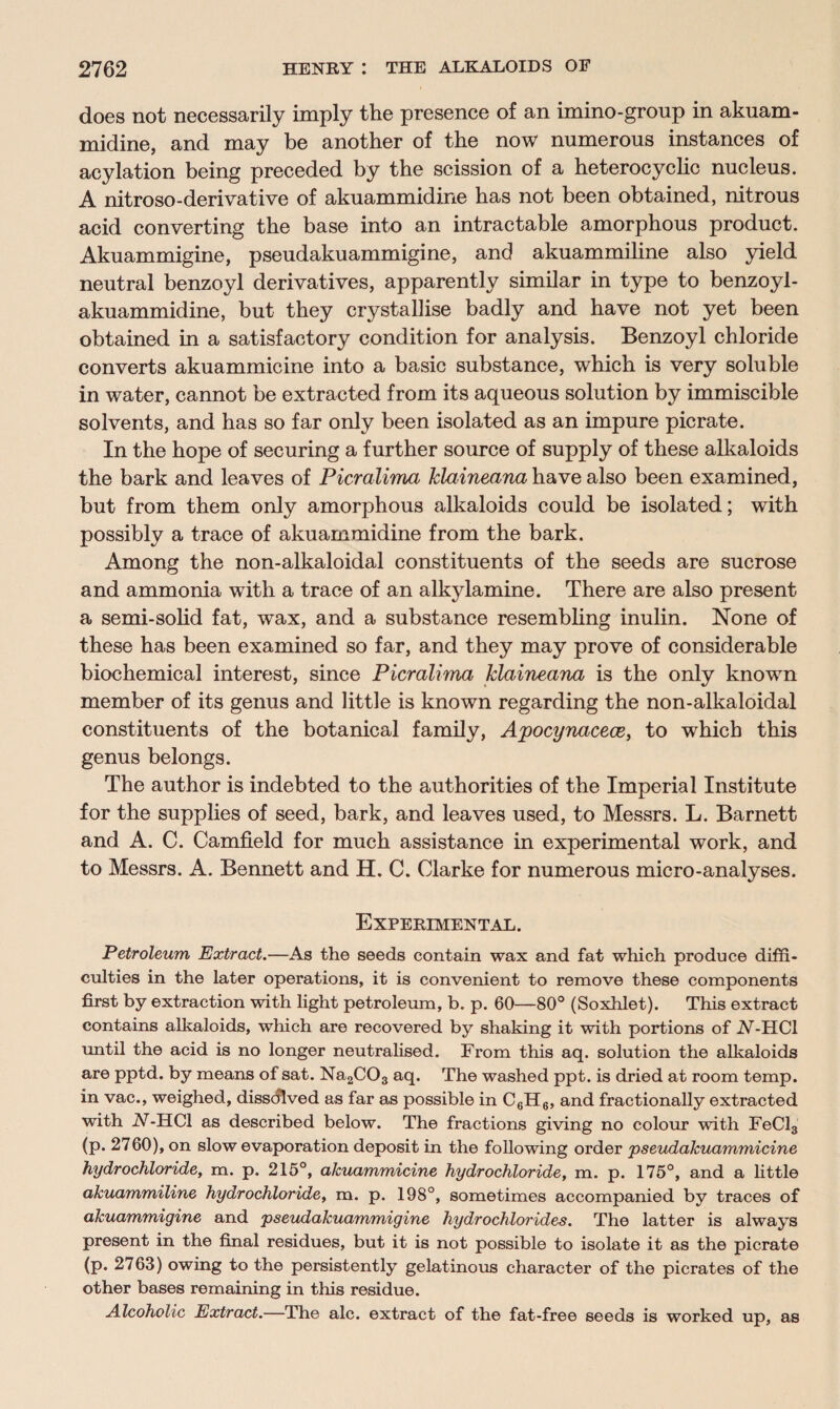 does not necessarily imply the presence of an imino-group in akuam¬ midine, and may be another of the now numerous instances of acylation being preceded by the scission of a heterocyclic nucleus. A nitroso-derivative of akuammidine has not been obtained, nitrous acid converting the base into an intractable amorphous product. Akuammigine, pseudakuammigine, and akuammiline also yield neutral benzoyl derivatives, apparently similar in type to benzoyl- akuammidine, but they crystallise badly and have not yet been obtained in a satisfactory condition for analysis. Benzoyl chloride converts akuammicine into a basic substance, which is very soluble in water, cannot be extracted from its aqueous solution by immiscible solvents, and has so far only been isolated as an impure picrate. In the hope of securing a further source of supply of these alkaloids the bark and leaves of Picralima klaineana have also been examined, but from them only amorphous alkaloids could be isolated; with possibly a trace of akuammidine from the bark. Among the non-alkaloidal constituents of the seeds are sucrose and ammonia with a trace of an alkylamine. There are also present a semi-solid fat, wax, and a substance resembling inulin. None of these has been examined so far, and they may prove of considerable biochemical interest, since Picralima klaineana is the only known member of its genus and little is known regarding the non-alkaloidal constituents of the botanical family, Apocynacece, to which this genus belongs. The author is indebted to the authorities of the Imperial Institute for the supplies of seed, bark, and leaves used, to Messrs. L. Barnett and A. C. Camfield for much assistance in experimental work, and to Messrs. A. Bennett and H. C. Clarke for numerous micro-analyses. Experimental. Petroleum Extract.—As the seeds contain wax and fat which produce diffi¬ culties in the later operations, it is convenient to remove these components first by extraction with light petroleum, b. p. 60—80° (Soxhlet). This extract contains alkaloids, which are recovered by shaking it with portions of A-HC1 until the acid is no longer neutralised. From this aq. solution the alkaloids are pptd. by means of sat. Na2C03 aq. The washed ppt. is dried at room temp, in vac., weighed, dissolved as far as possible in C6H6, and fractionally extracted with IV-HC1 as described below. The fractions giving no colour with FeCl3 (p. 2760), on slow evaporation deposit in the following order pseudakuammicine hydrochloride, m. p. 215°, akuammicine hydrochloride, m. p. 175°, and a little akuammiline hydrochloride, m. p. 198°, sometimes accompanied by traces of akuammigine and pseudakuammigine hydrochlorides. The latter is always present in the final residues, but it is not possible to isolate it as the picrate (p. 2763) owing to the persistently gelatinous character of the picrates of the other bases remaining in this residue. Alcoholic Extract.—The ale. extract of the fat-free seeds is worked up, as