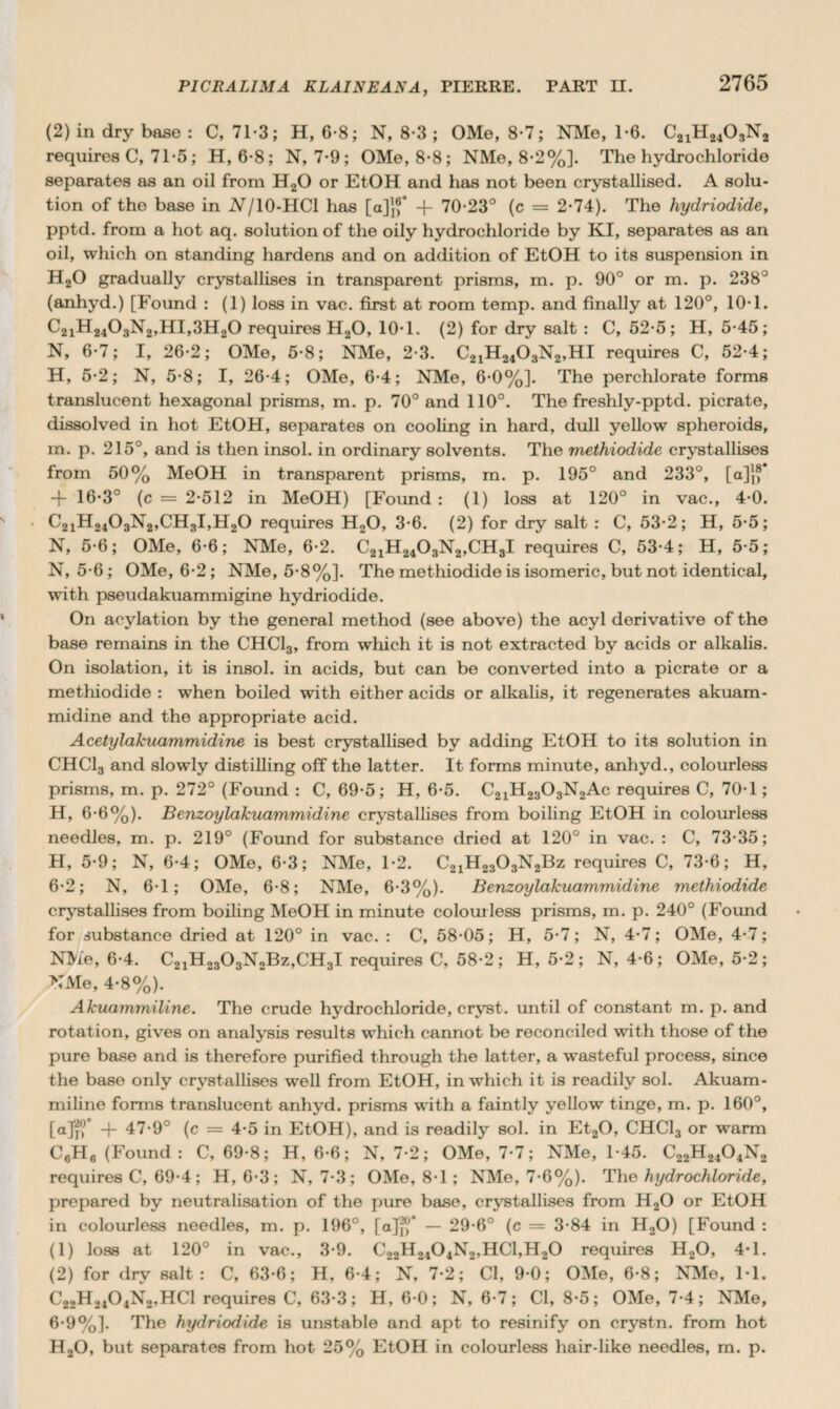 (2) in dry base : C, 713; H, 6*8; N, 8-3 ; OMe, 8-7; NMe, 1-6. C21H2403N2 requires C, 71-5 ; H, 6-8; N, 7-9; OMe, 8-8; NMe, 8-2%]. The hydrochloride separates as an oil from H20 or EtOH and has not been crystallised. A solu¬ tion of the base in Nj 10-HC1 has [a]}f -f 70-23° (c = 2-74). The hydriodide, pptd. from a hot aq. solution of the oily hydrochloride by KI, separates as an oil, which on standing hardens and on addition of EtOH to its suspension in H20 gradually crystallises in transparent prisms, m. p. 90° or m. p. 238° (anhyd.) [Found : (1) loss in vac. first at room temp, and finally at 120°, 10-1. C2iH2403N2,HI,3H20 requires H20, 10-1. (2) for dry salt : C, 52-5; H, 5-45; N, 6-7; I, 26-2; OMe, 5-8; NMe, 2-3. C21H2403N2,HI requires C, 52-4; H, 5-2; N, 5-8; I, 26-4; OMe, 6-4; NMe, 6-0%]. The perchlorate forms translucent hexagonal prisms, m. p. 70° and 110°. The freshly-pptd. picrate, dissolved in hot EtOH, separates on cooling in hard, dull yellow spheroids, m. p. 215°, and is then insol. in ordinary solvents. The methiodide crystallises from 50% MeOH in transparent prisms, m. p. 195° and 233°, [a]j,* + 16-3° (c = 2-512 in MeOH) [Found : (1) loss at 120° in vac., 4-0. C2iH2403N2,CH3I,H20 requires H20, 3-6. (2) for dry salt : C, 53*2; H, 5-5; N, 5-6; OMe, 6-6; NMe, 6-2. C21H2403N2,CH3I requires C, 53-4; H, 5*5; N, 5-6; OMe, 6-2 ; NMe, 5-8%]. The methiodide is isomeric, but not identical, with pseudakuammigine hydriodide. On acylation by the general method (see above) the acyl derivative of the base remains in the CHC13, from which it is not extracted by acids or alkalis. On isolation, it is insol. in acids, but can be converted into a picrate or a methiodide : when boiled with either acids or alkalis, it regenerates akuam- midine and the appropriate acid. Acetylakuammidine is best crystallised by adding EtOH to its solution in CHC13 and slowly distilling off the latter. It forms minute, anhyd., colourless prisms, m. p. 272° (Found : C, 69-5; H, 6-5. C21H2303N2Ac requires C, 70-1; H, 6-6%). Benzoylakuammidine crystallises from boiling EtOH in colourless needles, m. p. 219° (Found for substance dried at 120° in vac. : C, 73-35; H, 5-9; N, 6-4; OMe, 6-3; NMe, 1-2. C21H2303N2Bz requires C, 73-6; H, 6-2; N, 6-1; OMe, 6-8; NMe, 6-3%). Benzoylakuammidine methiodide crystallises from boiling MeOH in minute colourless prisms, m. p. 240° (Found for substance dried at 120° in vac. : C, 58-05; H, 5-7; N, 4-7; OMe, 4-7; NMe, 6-4. C21H2303N2Bz,CH3I requires C, 58-2; H, 5-2; N, 4-6; OMe, 5-2; NMe, 4-8%). Akuammiline. The crude hydrochloride, crvst. until of constant m. p. and rotation, gives on analysis results which cannot be reconciled with those of the pure base and is therefore purified through the latter, a wasteful process, since the base only crystallises well from EtOH, in which it is readily sol. Akuam¬ miline forms translucent anhyd. prisms with a faintly yellow tinge, m. p. 160°, [ajf® + 47-9° (c = 4-5 in EtOH), and is readily sol. in Et20, CHC13 or warm C6H6 (Found : C, 69-8; H, 6-6; N, 7-2; OMe, 7-7; NMe, 1-45. C22H2404N2 requires C, 69-4; H, 6-3; N, 7-3; OMe, 8-1; NMe, 7-6%). The hydrochloride, prepared by neutralisation of the pure base, crystallises from H20 or EtOH in colourless needles, m. p. 196°, [a]‘f?° — 29-6° (c = 3-84 in H,0) [Found : (1) loss at 120° in vac., 3-9. C22H2404N2,HC1,H20 requires H20, 4*1. (2) for dry salt: C, 63-6; H, 6-4; N, 7-2; Cl, 9-0; OMe, 6-8; NMe, 11. C22H2104N2,HC1 requires C, 63-3; H, 6-0; N, 6-7; Cl, 8-5; OMe, 7-4; NMe, 6-9%]. The hydriodide is unstable and apt to resinify on crystn. from hot H20, but separates from hot 25% EtOH in colourless hair-like needles, m. p.