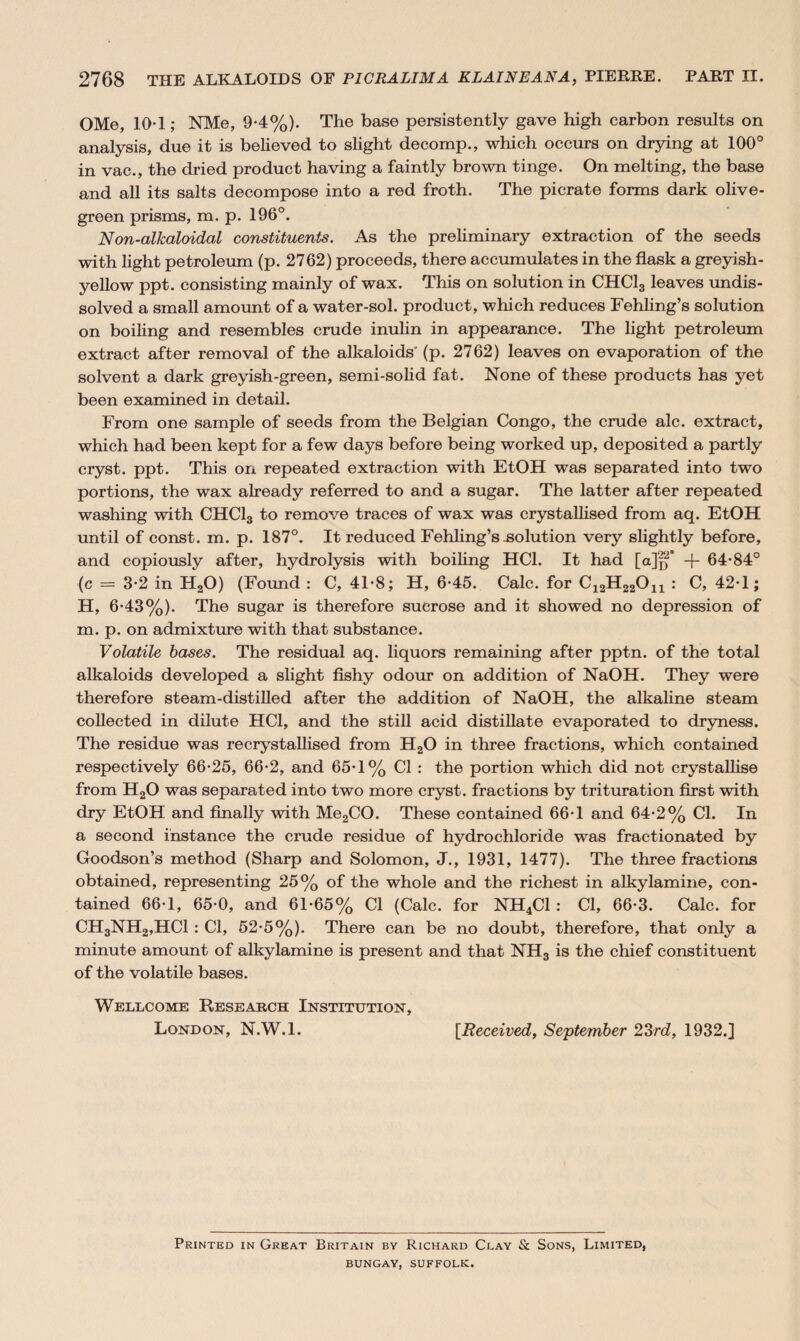 OMe, 10-1; NMe, 9-4%). The base persistently gave high carbon results on analysis, due it is believed to slight decomp., which occurs on drying at 100° in vac., the dried product having a faintly brown tinge. On melting, the base and all its salts decompose into a red froth. The picrate forms dark olive- green prisms, m. p. 196°. Non-alkaloidal constituents. As the preliminary extraction of the seeds with light petroleum (p. 2762) proceeds, there accumulates in the flask a greyish- yellow ppt. consisting mainly of wax. This on solution in CHC13 leaves undis¬ solved a small amount of a water-sol. product, which reduces Fehling’s solution on boiling and resembles crude inulin in appearance. The light petroleum extract after removal of the alkaloids' (p. 2762) leaves on evaporation of the solvent a dark greyish-green, semi-solid fat. None of these products has yet been examined in detail. From one sample of seeds from the Belgian Congo, the crude ale. extract, which had been kept for a few days before being worked up, deposited a partly cryst. ppt. This on repeated extraction with EtOH was separated into two portions, the wax already referred to and a sugar. The latter after repeated washing with CHC13 to remove traces of wax was crystallised from aq. EtOH until of const, m. p. 187°. It reduced Fehling’s-solution very slightly before, and copiously after, hydrolysis with boiling HC1. It had [a]p° + 64*84° (c = 3*2 in H20) (Found : C, 41*8; H, 6*45. Calc, for C12H22On : C, 42*1; H, 6*43%). The sugar is therefore sucrose and it showed no depression of m. p. on admixture with that substance. Volatile bases. The residual aq. liquors remaining after pptn. of the total alkaloids developed a slight fishy odour on addition of NaOH. They were therefore steam-distilled after the addition of NaOH, the alkaline steam collected in dilute HCI, and the still acid distillate evaporated to dryness. The residue was re crystallised from H20 in three fractions, which contained respectively 66*25, 66*2, and 65*1% Cl : the portion which did not crystallise from H20 was separated into two more cryst. fractions by trituration first with dry EtOH and finally with Me2CO. These contained 66*1 and 64*2% Cl. In a second instance the crude residue of hydrochloride was fractionated by Goodson’s method (Sharp and Solomon, J., 1931, 1477). The three fractions obtained, representing 25% of the whole and the richest in alkylamine, con¬ tained 66*1, 65*0, and 61*65% Cl (Calc, for NH4C1 : Cl, 66*3. Calc, for CH3NH2,HC1 : Cl, 52*5%). There can be no doubt, therefore, that only a minute amount of alkylamine is present and that NH3 is the chief constituent of the volatile bases. Wellcome Research Institution, London, N.W.l. [Received, September 23rd, 1932.] Printed in Great Britain by Richard Clay & Sons, Limited, BUNGAY, SUFFOLK.