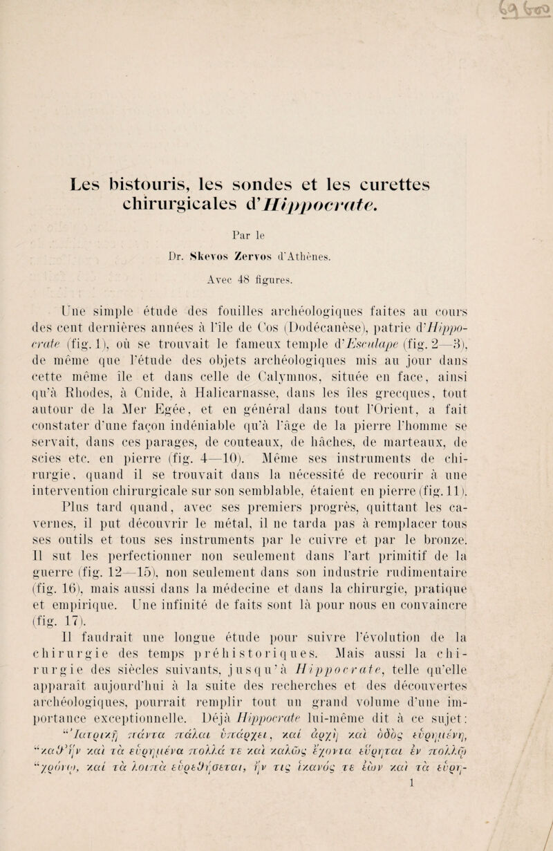 Les bistouris, les sondes et les curettes chirurgicales d’ Hippo crate. Par le Dr. Skevos Zervos d'Athenes. Avec 48 figures. Une simple etude des fouilles arclieologiques faites an cours des cent dernieres annees a Pile de Cos (Dodecanese), patrie & Hippo- crate (fig. 1), oil se trouvait le fameux temple dCEsculape (fig. 2—3), de meme que Petude des objets arclieologiques mis an jour dans cette meme ile et dans celle de Calymnos, situee en face, ainsi qu’a Rhodes, a Cnide, a Halicarnasse, dans les lies grecques, tout autour de la Mer Egee, et en general dans tout l’Orient, a fait constater d’une faqon indeniable qu’a Page de la pierre Phomme se servait, dans ces parages, de couteaux, de baches, de marteaux, de scies etc. en pierre (fig. 4—10). Meme ses instruments de chi- rurgie, quand il se trouvait dans la necessity de recourir a une intervention chirurgicale sur son semblable, etaient en pierre (fig. 11). Plus tard quand, avec ses premiers progres, quittant les ca- vernes, il put decouvrir le metal, il ne tarda pas a remplacer tons ses outils et tous ses instruments par le cuivre et par le bronze; Il sut les perfectionner non seulement dans Part primitif de la guerre (fig. 12—15), non seulement dans son industrie rudimentaire (fig. 16), mais aussi dans Ja medecine et dans la chirurgie, pratique et empirique. Une infinite de faits sont la pour nous en convaincre (fig. 17). Il faudrait une longue etude pour suivre Involution de la chirurgie des temps prehistoriques. Mais aussi la chi¬ rurgie des siecles suivants, jus qu’a Hippo crate, telle qu’elle apparait aujounPhui a la suite des recherches et des decouvertes arclieologiques, pourrait remplir tout un grand volume d’une im¬ portance exceptionnelle. Deja Hippocrate lui-meme dit a ce sujet: “’IaTQtxfj 7C(xvxa ttcxAcu vtuxq^cl , '/.at ao/Jj y.cu odog tvoipisvrj, “'/aO-’fjv xa'i zee euorpLeva. no Ala zs v.al /aACog eypvza tvorpat Iv no Alp “yoorw, /cd za Aoina event)Aatzat, ijv ztg i/avog zs slop /at za suQrp