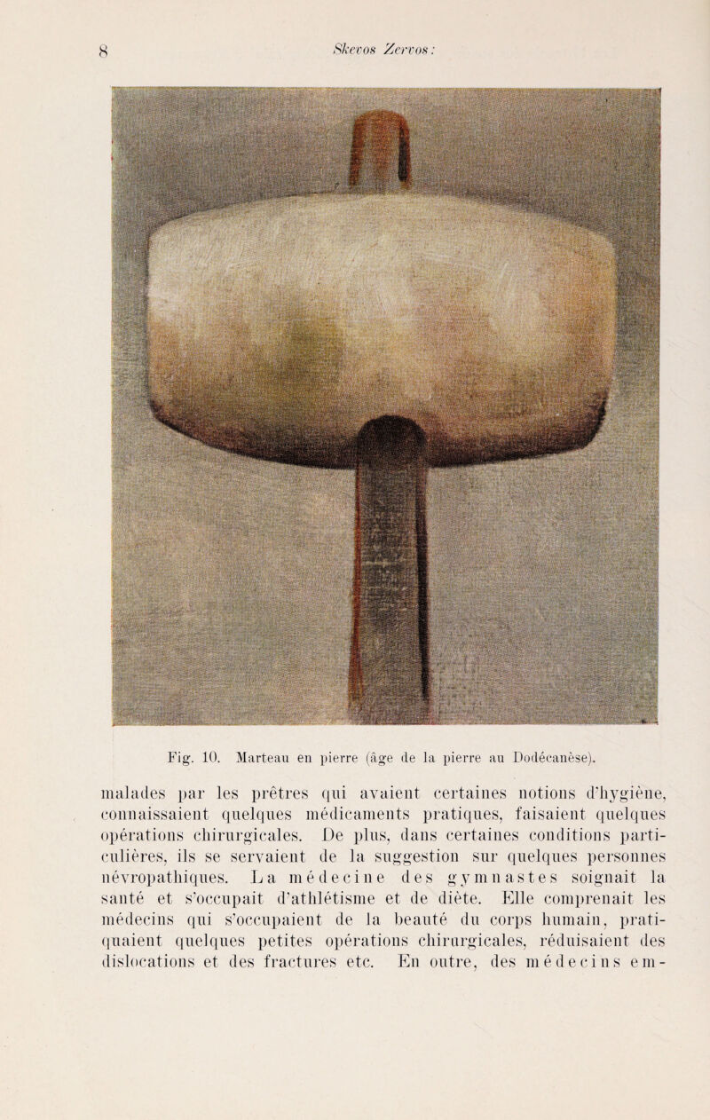 Fig. 10. Marteau en pierre (age cle la pierre an Dodecanese). malades par les pretres qui avaient certaines notions d’hygiene, connaissaient quelques medicaments pratiques, faisaient quelques operations chirurgicales. De plus, dans certaines conditions parti- culieres, ils se servaient de la suggestion snr quelques personnes nevropathiques. La medecine des gymnastes soignait la sante et s’occupait d’athletisme et de diete. Elle comprenait les medecins qui s’occupaient de la beaute du corps humain, prati- quaient quelques petites operations chirurgicales, reduisaient des dislocations et des fractures etc. En outre, des medecins em-