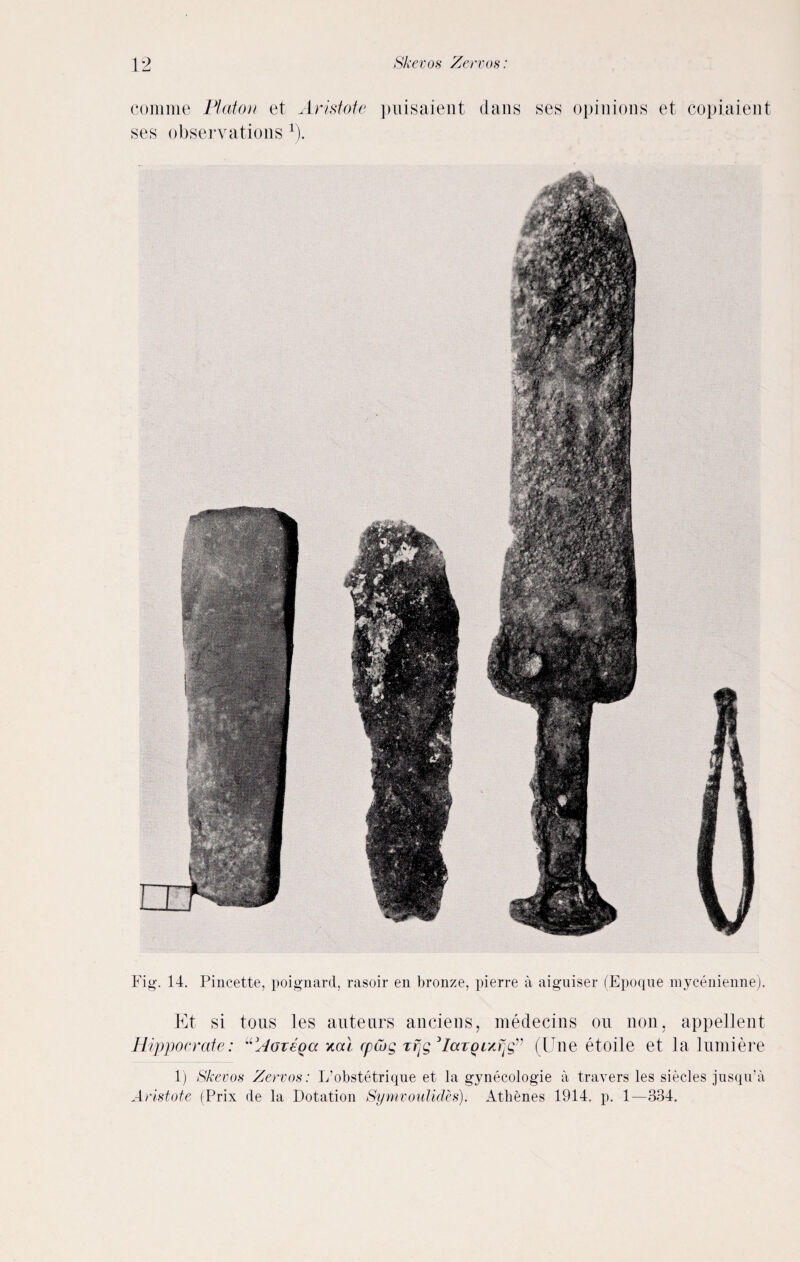 Fig-. 14. Pincette, poignant, rasoir en bronze, pierre a aigniser (Epoque mycenienne). Et si tous les auteurs anciens, medecins ou non. appellent Hippo crate: “’Aovega xcD cpwg rfjg 3IccTQixrjgv (Hue etoile et la lumiere 1) Skevos Zervos: L’obstetrique et la gynecologie a travers les siecles jnsqn’a Aristote (Prix de la Dotation Symvoulides). Athenes 1914. p. 1—334. comme Platon et Aristote puisaient dans ses opinions et copiaient ses observations x).