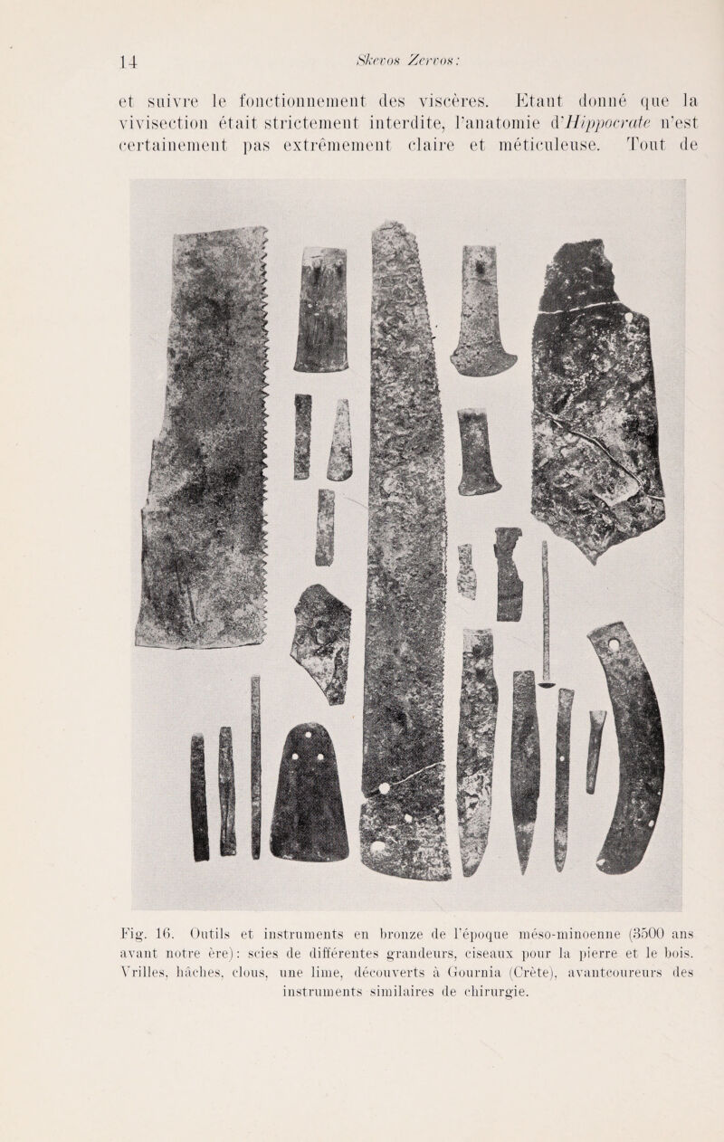 et suivre le fonctionnement des visceres. Etant donne que la vivisection et ait strictement interdite, Fanatomie d■Hippocrate iPest certainement pas extremeraent claire et meticuleuse. Tout de Fig. 16. Oatils et instruments en bronze tie l’epoqne meso-minoenne (3500 nns avant notre ere): scies de differentes grandeurs, ciseaux pour la pierre et le bois. Vrilles, baches, clous, une lime, decouverts a Gournia (Crete), avantcoureurs des instruments similaires de cbirurgie.