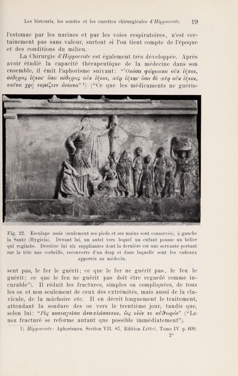 Pestomac par les narines et par les voies respiratoires, iPest cer- tainement pas sans valeur, surtout si Ton tient compte de Pepoque et des conditions dn milieu. La Chirurgie d'Hippocrate est egalement tres developpee. Apres avoir etudie la capacite tkerapeutique de la medecine dans son ensemble, il emit Papliorisme suivant: ucOxoaa cpccguaxa ovx ifjxcu, oidrjQog if pat' ooa otdijQog ovx njiat, jxvq ifjxai' ooa de tivq oux ifpcu, xauxa %oi] voiiiteiv aviaxa” r) (“Ce que les medicaments ne gueris- Fig. 22. Esculape assis (seulement ses pieds et ses mains sont conserves), a gauche la Sante (Hygieia). Devant lui, nn autel vers lequel an enfant pousse un holier qni regimbe. Derriere lui six suppliantes dont la derniere est une servante portant sur la tete une corbeille, recouverte d’un drap et dans laquelle sont les cadeaux apportes au medecin. sent pas, le fer le guerit; ce que le fer ne guerit pas, le feu le guerit; ce que le feu ne guerit pas doit etre regarde comme in¬ curable”). II reduit les fractures, simples ou compliquees, de tous les os et non seulement de ceux des extremites, mais aussi de la cla- vicule, de la machoire etc. 11 en decrit longuement le traitement, attendant la soudure des os vers le trentieme jour, tandis que, selon lui: uPlg xaxeayeloa avajildooeTcu, cog oiov xe ccvS'coqov” (”Le, nez fracture se reforme autant que possible immediatement”). 1) Hippocrate: Aphorismes, Section VII. 87, Edition Littre, Tome IV p. 609. 2*