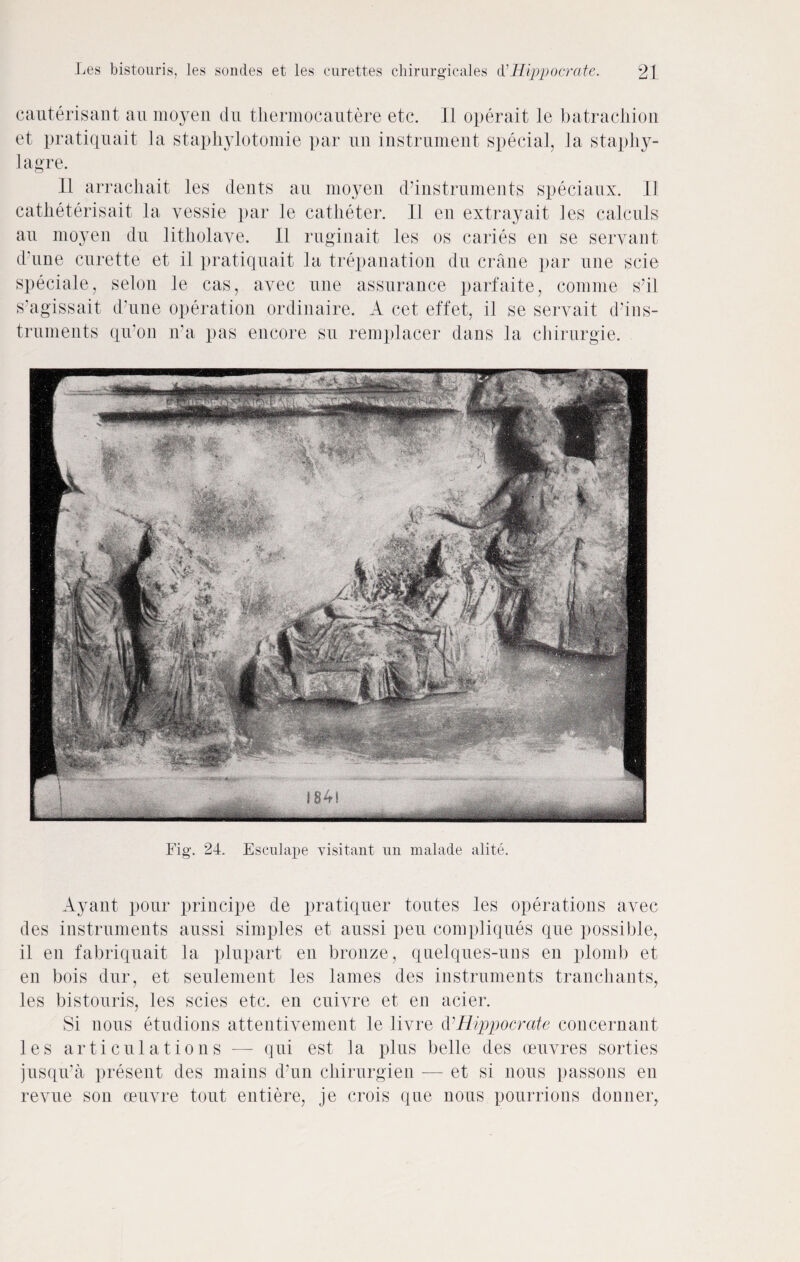 cauterisant an moyen du thermocautere etc. II operait le batrachion et pratiquait la staphylotomie par un instrument special, la staphy- lagre. II arracliait les dents an moyen d’instruments speciaux. II catheterisait la yessie par le catheter. 11 en extray ait les calcnls an moyen du litholave. It ruginait les os caries en se servant d'une curette et il pratiquait la trepanation du crane par une scie speciale, selon le cas, avec une assurance parfaite, comine s’il s’agissait d'une operation ordinaire. A cet effet, il se servait d’ins- truments qu’on n'a pas encore su remplacer dans la chirurgie. jp. Fig. 24. Escnlape visitant un malade alite. Ayant pour principe de pratiquer toutes les operations avec des instruments aussi simples et aussi pen compliques que possible, il en fabriquait la plupart en bronze, quelques-uns en plomb et en bois dur, et seulement les lames des instruments tranchants, les bistouris, les scies etc. en cuivre et en acier. Si nous etudions attentivement le liyre d’Hippocrate concernant les articulations —- qui est la plus belle des oeuvres sorties jusqu’a present des mains d’un chirurgien — et si nous passons en revue sou oeuvre tout entiere, je crois que nous pourrions donner,