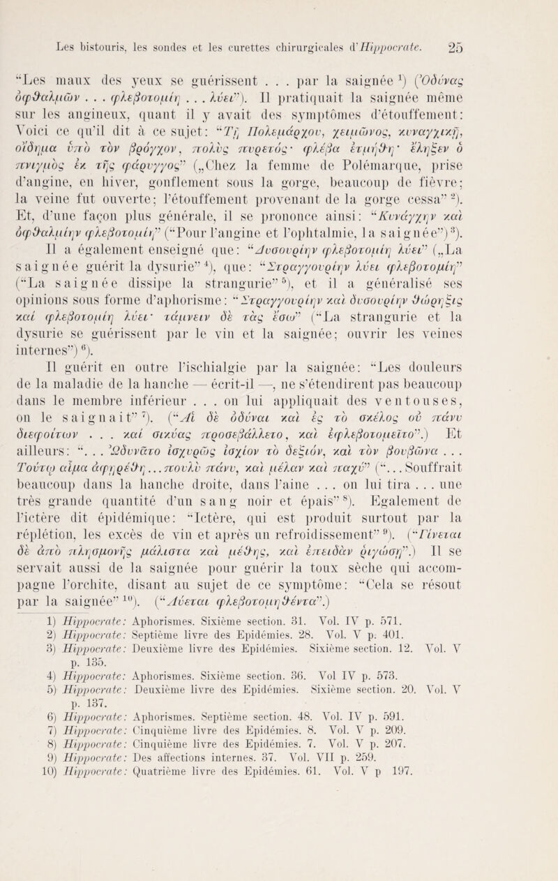 “Les maux des yeux se guerissent . . . par la saignee x) (’Oduvag dcp&ed/utov . . . cpXafioxo/uxr] . . . Ivei”). 1.1 pratiquait la saignee meme stir les angineux, quant il y avait des symptomes d’etouffement: Void ce qu'il dit a ce sujet: “T>] noXe^ccQXov, yaititivog, xvvayynif], oidrjua vno xov pQoyyov, rcoXvg rxvQaxbg • cplafia &rlin^d-rj alrjtgav o 7tviyf.ibg h xrjg cpccQvyyog” („Chez la femme de Polemarque, prise d’angine, en diver, gonflement sous la gorge, beaucoup de fievre; la veine fut ouverte; Petouffement proveuant de la gorge cessa” 1 2). Et, d’une fagon plus generate, il se prononce ainsi: “Kwdyyrjv xcd ocpO'aXutjjv (pXefioToiih^ (“Pour Pangine et Pophtalmie, la saignee”)3). Il a egalement enseigne que: “JvoovQirjv cpleporoiurj Xvsi” (nLa saignee guerit la dysurie” 4), que: “ZxoayyovQLqv Xvai cpiafioxopihf (“La saignee dissipe la strangurie” 5), et il a generalise ses opinions sous forme d’aphorisme: “ 1'xQayyovQirjv xod dvoovQxrjv ^wgr^ig kcu cpXefioiOLilr] Xvar xcc/Ltvaiv da xdg eocu” (“La strangurie et la dysurie se guerissent par le via et la saignee; ouvrir les veines internes”)6). Il guerit en outre Pischialgie par la saignee: “Les douleurs de la maladie de la hanche — ecrit-il —, ne s’etendirent pas beaucoup dans le membre inferieur ... on lui appliquait des yen to uses, on le s a i g n a i t” 7). da bdvvcu xcci ag xo oxaXog ov txccvv diacpoLxwv . . . xai oixvag TXQOoaficcllaxo, xcd acpXa(3oxo/aaxxo’\) Et ailleurs: “. . . 3£dvvccxo ioyvQCog ioyiov xo daigxov, xod xov fiovficbvcc . . . Tovxco aijua acprjQe&q ... txovVv txccvv, xcd talccv xcd 7xa%v,J (“... Souffrait beaucoup dans la hanche droite, dans Paine ... on lui tira . . . une tres grande quantite d’un sang noir et epais”8). Egalement de Pictere dit epidemique: “Ictere, qui est produit surtout par la repletion, les exces de vin et apres un refroidissement”9 10). (“rivaxca da cctxo nXrjopiovfjg piccXioxa xcd /iia&rjg, xcd aixaidccv Qiyd)GtIl se servait aussi de la saignee pour guerir la toux seche qui accoin- pagne Porchite, disant an sujet de ce symptome: “Cela se resout par la saignee” lu). (“Avaxccx cpXa(3oxoiLxrjtXavxav. 1) Hippocrate: Aphorismes. Sixieme section. 31. Vol. IV p. 571. 2) Hippocrate: Septieme livre des Epidemies. 28. Vol. V p. 401. 3) Hippocrate: Deuxieme livre des Epidemies. Sixieme section. 12. Vol. V p. 135. 4) Hippocrate: Aphorismes. Sixieme section. 36. Vol IV p. 573. 5) Hippocrate: Deuxieme livre des Epidemies. Sixieme section. 20. Vol. V p. 137. 6) Hippocrate: Aphorismes. Septieme section. 48. Vol. IV p. 591. 7) Hippocrate: Cinquieme livre des Epidemies. 8. Vol. V p. 209. 8) Hippocrate: Cinquieme livre des Epidemies. 7. Vol. V p. 207. 9) Hippocrate: Des affections internes. 37. Vol. VII p. 259. 10) Hippocrate: Quatrieme livre des Epidemies. 61. Vol. V p 197.