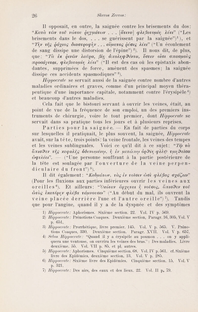 u II opposait, en outre, ]a saignee contre les brisements du dos: Kaza zCov zov vwzov grjypccztov . . . [dziva\ (pH3ozoptri Xv€Lv (“Les brisements dans le dos, . . . se guerissent par la saignee”)1), et uTrjV zfjg gayiog diaozQocpijv . . . atpazog gvoig Ivsi” (“Un ecoulement de sang dissipe une distorsion de Pepine”)2). II nous dit, de plus, que: uTd ex {hvlov Aacpcq fUr) dTCohrjcp&Evza, eoziv oioi Grtaopovg 7TQoodyez(u, cplepozopiz] Xvelv (“Il est des cas oil les epistaxis abon- dantes, supprimees de force, amenent des spasmes; la saignee dissipe ces accidents spasmodiques” 3). Hippocrate se servait aussi de la saignee contre nombre d’autres maladies ordinaires et graves, comme (Pun principal moyen thera- peutique d'une importance capitale, notamment contre l’erysipele4) et beaucoup d’autres maladies. Cela fait que le bistouri servant a ouvrir les veines, etait, au point de vue de la frequence de son emploi, un des premiers ins¬ truments de chirurgie, voire le tout premier, dont Hippocrate se servait dans sa pratique tous les jours et a plusienrs reprises. Parties pour la saignee. — En fait de parties du corps sur 1 esqiielles il pratiquait, le plus souvent, la saignee, Hippocrate avait, sur la tete, trois poiuts: la veine frontale, les veines des tempes et les veines sublinguales. Yoici ce qu’il dit a ce sujet: uTcb za ojiigS'EV zfjg xecpalfjg odvvwuevo), rj iv pezwnw dodirj cpkhp zpr^eloa tocpeXeei”. — (uUne personne souffrant a la partie posterieure de la tete est soulagee par l’ouverture de la veine perpen- diculaire du fron t”)5). II dit egalement: “Kedpauov, zag iv zoIglv tool cplefiag oycc'Ctiv” (Pour les fluxions aux parties inferieures ouvrir les veines aux oreilles6). Et ailleurs: ucOx6zav agyrjzcu vt vovoog, oizio&ev zov iozog exazzQrjv cplefia zqclivovolv” (“Au debut du mal, ils ouvrent la veine pi acee derriere Pune et Pautre oreille”)7). Tandis que pour Pangine, quand il y a de la dyspnee et des symptomes 1) Hippocrate: Aphorismes. Sixieme section. 22. Vol. IV p. 569. 2) Hippocrate: Prenotions Coaqnes. Denxieme section, Paragr. 16, 305, Vol. V p. 651. 3) Hippocrate: Prorrhetique, livre premier. 145. Vol. V p. 565. V. Preno¬ tions Coaqnes, 330. Deuxieme section. Paragr. XVII. Vol. V p. 657. 4) Selon Hippocrate: “Quand il y a erysipele au poumon ... on y appli- quera une ventouse, on ouvrira les veines des bras.” : Pes maladies. Livre deuxieme. 55. Vol. VII p. 85. et pi. autres. 5) Hippocrate: Aphorismes. Cinquieme section. 68. Vol. IV p. 561. cf. Sixieme livre des Epidemies, deuxieme section. 13. Vol. V p. 285. 6) Hippocrate: Sixieme livre des Epidemies. Cinquieme section. 15. Vol. V p. 321.