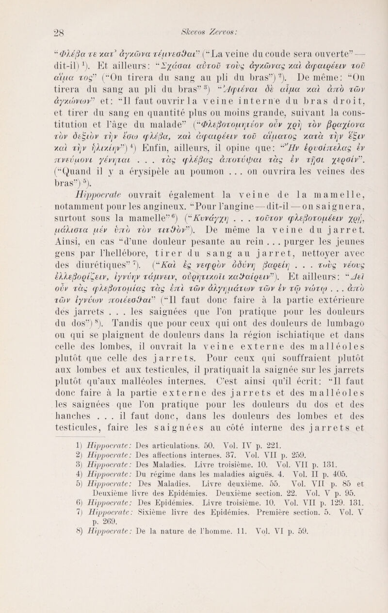 “ (Me ft a ze xazJ ayxcova zepreofrai” (“La veine du coude sera ouverte dit-il)1). Et aillenrs: “lydoai avzov Tore; ayxojvag xal dcpatgeeiv zov aiiia togv (“On tirera du sang au pli du bras”)2). Dememe: “On tirera du sang au pli du bras”3) “Acpievat, de aijua /.a) arch zojv ay/.u')vtovv et: “II fautouyrirla veine interne du bras droit, et tirer du sang en quantite plus on moins grande, suivant la cons¬ titution et Page du nialade” {y^Xe^ozoprpeov ovv xqtj zov figaylova zov de^iov zrjv data (ple[3a, xal dcpaiQeezv zov aluazog xaza zrjv etgiv kcxi zrjv rjlr/.Lrjvv)4) Enfin, aillenrs, il opine que: “3'//r eqvoiTtekag ev itvsvuovt yevajzat . . . zccg (pkefiag drcozvipai zag ev zfjoi yegoiv”. (“Quand il y a erysipele au poumon ... on ouvrira les veines des bras”)5). Hippocrate ouvrait egalement la veine de la m ame 11 e, notamment pour les angineux. “Pour l’angine — dit-il — on saignera, surtout sous la mamelle”6) (“Kvvdyyjj . . . zovzov cplefiozopeuv yofn pdhoza psv vtzo zov zlz&'ov”). De meme la veine du j arret. Ainsi, en cas “d’une douleur pesante au rein . . . purger les jeunes gens par Phellebore, tirer du sang au j arret, nettoyer avec des diuretiques”7). (“Kal eg vecpQov ddvvp pageti] . . . zovg veovg eXlefioglCen’, iyvvrjv z&pveiv, ovorjzr/iou xakbaiQeivv). Etailleurs: uAel ovv zag cplefiozoplag zccg ercl zotv alyrjpcczcov zCov ev zCo vdozuj . . . djzb zCov iyvvwv Tzoieeo&aA (“Il taut done faire a la partie exterieure des j arrets ... les saignees que Pon pratique pour les douleurs du dos”)8). Tandis que pour ceux qui out des douleurs de lumbago ou qui se plaignent de douleurs dans la region ischiatique et dans celle des lombes, il ouvrait la veine extern e des mall doles plutot que celle des j arrets. Pour ceux qui souffraient plutot aux lombes et aux testicules, il pratiquait la saignee sur les jarrets plutot qiraux malleoles internes. C’est ainsi qiPil ecrit: “Il faut done faire a la partie ext erne des jarrets et des malleoles les saignees que Pon pratique pour les douleurs du dos et des handles . . . il faut done, dans les douleurs des lombes et des testicules, faire les saignees au cote interne des jarrets et 1) Hippocrate: Des articulations. 50. Yol. IY p. 221. 2) Hippocrate: Des affections internes. 37. Yol. YII p. 259. 3) Hippocrate: Des Maladies. Livre troisieme. 10. Yol. YII p. 131. 4) Hippocrate: Du regime dans les maladies aigues. 4. Yol. II p. 405. 5) Hippocrate: Des Maladies. Livre deuxieme. 55. Yol. YII p. 85 et Deuxieme livre des Epidemies. Deuxieme section. 22. Yol. V p. 95. 6) Hippocrate: Des Epidemies. Livre troisieme. 10. Yol. YII p. 129. 131. 7) Hippocrate: Sixieme livre des Epidemies. Premiere section. 5. Yol. Y p. 269.