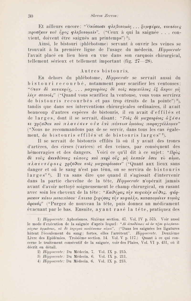 Et ailleurs encore: uc0x6ooioi cplefloiouLrj . .. ^opcpegei, xovxeovg TTQoofjxov zou poog (pkepozoueIH. (“Ceux a qui la saignee . . . con- yient, doivent etre saignes an printemps”) r). Ainsi, le bistouri (phlebotome) servant a ouvrir les veines se tronvait a la premiere ligne de Pusage du medecin. Hippocrate Pay ait place en lieu bien en vue dans son carquois chirurgical, tellement serieux et tellement important (fig. 27—28). A u t r e s b i s t o u r i s. En dehors du phlebotome, Hippocrate se servait aussi du bistouri recourbe, notamment pour scarifier les ventouses: uOiav de xccxaxQvrj, . . . /nayatgloig de xolg xapnvkoig et; ctxoov irij Urjv ozevolg” (“Quand yous scarifiez la yentouse, vous vous servirez de bis tour is recourbes et pas trop etroits de la pointe”)2), tandis que dans ses interventions chirurgicales ordinaires, il avait beaucoup d’autres especes de bistouris, il en avait cPeffiles et de larges, dont il se servait, disant: uTolg de payaigLoig d'^eoi xe red rckaxeaiv ovx enl Jtdvxtov bpokog Ttagayyekkopev'7 (“Nous lie recommandons pas de se servir, dans tous les cas egale- ment, de bistouris effiles et de bistouris larges”3). 11 se servait de bistouris effiles la oil il y avait des troncs d’arteres, des cirses (varices) et des veines, par consequent des hemorragies et des dangers. Voici ce qu’il dit a ce sujet: “Hgog de xovg axivdvvovg xonovg xal xcegl ovg pij Xeixxov eoxt xo aiua, 7tlaxvxeQOig yg^odcu xolg iiayaLQLOiOivv (“Quant aux lieux sans danger et oil le sang n’est pas tenu, on se servira de bistouris larges”4). Il va sans dire que quand il s’agissait d’intervenir dans la partie chevelue de la tete, Hippocrate n'operait jamais avant d’avoir nettoye soigneusement le champ chirurgical, en rasant avec soin les cheveux de la tete: “Ka&rjgccg xrjv xecpakrjv av&ig, epao- (Aaxov xaico nexarcloai' eneixa igvgr'joag xrjv xecpaXrjv, xazazapeeiv xopdg ccQcuag” (“Purgez de nouveau la tete, puis donnez un medicament evacuant par le bas. Ensuite, ay ant rase la tete, pratiquez des 1) Hippocrate: Aphorismes. Sixieme section. 47. Vol. IV p. 575. Voir aussi le mode d’execution de la saignee d’apres lequel: “Al anod'kotee ai kv rrjcu ykepoTo- idi]Oiv oofidxnv, al §s layyual xookvovoiv alua1'. (“Dans les saignees les ligatures hatent recoupment du sang; fortes, elles l’arretent”. Hippocrate. Deuxieme Livre des Epidemies. Troisieme section. 14. Vol. V p. 117.) Quant a ce qui con- cerne le traitement consecutif de la saignee, voir des Plaies, Vol. VI p. 431, on il decrit en detail. 2) Hippocrate: Du Medecin. 7. Vol. IX p. 215. 3) Hippocrate: Du Medecin. 6. Vol. IX p. 211. 4) Hippocrate: Du Medecin. 6. Vol. IX p. 213.