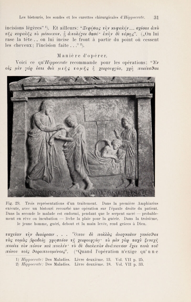 incisions legeres 1). Et ailleurs: “SvQrjOag zrjv Ktcpahjv... oyloai dno zfjg xecpcdfjg zb fizuoitov, fj a/iohjyzi daov' Z7iijv db zdjupg(„On Ini rase la tete . . on Ini incise le front a partir dn point on cessent les cheyenx; Pincision faite . . 2). M a n i e r e d’ o p e r e r. Yoici ce qirHippocrate recommande pour les operations: U3Ev oig lev ydq ion diet pifjg zopfjg fj yeiQOVQyia, xqij noHeo^cit Fig. 29. Trois representations d’un traitement. Dans la premiere Amphiarius execute, avec un bistouri recourbe une operation sur l’epaule droite du patient. Dans la seconde le malade est endormi, pendant que le serpent sacre — probable- ment en reve ou incubation — leche la plaie pour la guerir. Dans la troisieme, le jeune honnne, gueri, debout et la main levee, rend graces a Dieu. zayzlav zrjv dialgzOLV . . . c'Otcov db TtoXlccg aiayxaiov yzvzo&ai zag zoiiccg figetdeir] ygrjozzov zfi yzigoigyia' zo jitbv yeeg zayv igvveyfj rcoizzi zov Ttovov ytal jcovkvv' zb db diaXwzbv ai d re avoir zyzi zivcc zov tcovov zolg degaTtzvopevoig”. (“Quand Yoperation n’exige qiF n n e 1) Hippocrate: Des Maladies. Livre deuxieme. 13. Vol. VII p. 25. 2) Hippocrate: Des Maladies. Livre deuxieme. 18. Vol. VII p. 33.