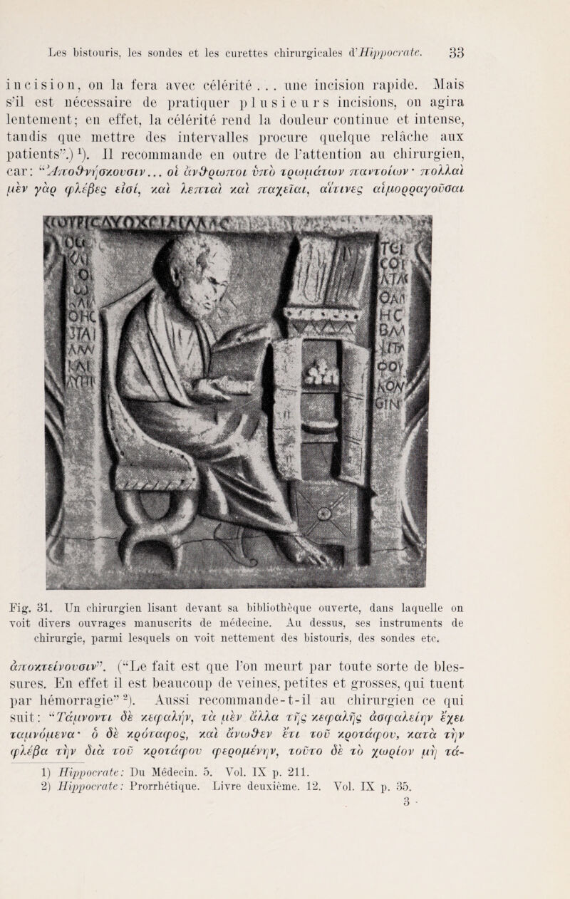 incision, on la fera avec celerite . . . nne incision rapide. Mais S'il est necessaire de pratiquer plnsienrs incisions, on agira lentement; en effet, la celerite rend la doulenr continue et intense, tandis que mettre des interyalles procure quelque relache aux patients”.)1). II recommande en outre de Pattention an chirnrgien, car: usIsto&vrioz.ov(JLV... oi dv&Qtojioc V7t o zQtopazcov Ttavzouov• rzollal /dev yag cplefieg eiop xal lerczal xal 7ta%elat1 alxiveg alpiOQoayovoai Fig. 31. Un chirnrgien lisant devant sa bibliotheque ouverte, dans laqnelle on voit divers onvrages manuscrits de medecine. Au dessus, ses instruments de chirurgie, parmi lesqnels on voit nettement des bistouris, des sondes etc. cmoKiuvovGiv”. (“Le fait est que Foil meurt par toute sorte de bles- sures. En effet il est beaucoup de yeines, petites et grosses, qui tnent par hemorragie” 2). Aussi recommande-1- il au chirurgien ce qui suit: uTduvovzc de xecpahjv, zd uev alia zfjg xecpalfjg aocpaleirjv eyec zauvo^ieva' 6 de y.Qozacpog, xal avto&ev ezi zov XQOzacpov, xazd zr\v cplefia zrjv did zov XQOzdcpov cpeQopievrjv, zovzo de zd %ojqlov fiij za- 1) Hippocrate: Du Medecin. 5. Vol. IX p. 211. 2) Hippocrate: Prorrhetique. Livre deuxieme. 12. Yol. IX p. 35. 3