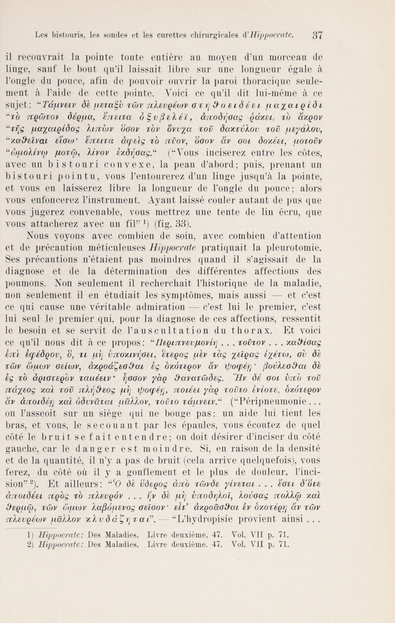 il recouvrait la pointe toute entiere au moyen d’nii morceau de linge, sauf le bout qiPil laissait. libre stir tine longueur egale a Pongle du pouce, afin de pouvoir ouvrir la paroi thoracique seule- ment a Paide de cette pointe. Voici ce qu’il dit lui-meme a ce sujet: uTdpreiv de pexaigv xcor rclevgecor oxp&oeideei payaigidi to tcqGjtod degpa, erceixa 6 g vfielei, arcodpoag gaxei, xb dxgor uxrjg f.layaigidog linear boov xov orvya xov daxxvlov xov peydlov, “na&eivcu eioca ' erceixa acpeig xb nvor, boor dr ooi doxeei, poxovr uiouoUnp poxCo, liror exdrtoag.u (“Vous inciserez entre les cotes, ayec un bis tour i convexe, la peau d’abord; puis, prenant un bistouri pointu, yous Pentourerez d’un linge jusqiPa la pointe, et yous en laisserez libre la longueur de Pongle du pouce; alors yous enfoncerez Pinstrument. Ayant laisse couler autant de pus que vous jugerez convenable, vous mettrez une tente de tin ecru, que yous attacherez avec un fit” x) (fig. 33). Nous voyons ayec combien de soin, avec combien d’attention et de precaution meticuleuses Hippocrate pratiquait la pleurotomie. Ses precautions lPetaient pas moindres quand il s’agissait de la diagnose et de la determination des differentes affections des poumons. Non seulement il recherchait Phistorique de la maladie, non seulement il en etudiait les symptomes, mais aussi — et c’est ce qui cause une veritable admiration -— c’est lui le premier, c’est lui seul le premier qui, pour la diagnose de ces affections, ressentit le besoin et se servit de Pauscultation du thorax. Et voici ce qu’il nous dit a ce propos: “Heginrevporu] . . . xovxor . . . xatHoag enl ecpedgov, o, xi pi] vnoxiriqoei, exegog per xdg yelgag r/exw, ov de xcor wucor oehor, axgodCeoblai eg oxoxegor dr ipocpep' (3ovleo&ai de eg xb agioxegbr xaueeir * fjooor yag tyaraxCodeg. Hr de ooi verb xov nciyeog xai xov nl^eog pi] ipocperj, rcoieei yag xovxo erioxe, bxbxegor dr anoider] xai bdvraxcu pallor, xovio xdprexr^ (“Peripneumonie . .. on Passeoit sur un siege qui ne bouge pas; un aide lui tient les bras, et vous, le secouant par les epaules, vous ecoutez de quel cote le bruit sefaiten t. e n d r e; on doit desirer d’inciser du cote gauche, car le danger est moindre. Si, en raison de la densite et de la quantite, il n’y a pas de bruit (cela arrive quelquefois), vous ferez, du cote oil il y a gonflement et le plus de douleur, Pinci- sion” 1 2). Et ailleurs: “cO de vdegog dno xcarde yirexai . . . eoxi d’oee anoideei rtgog xb nlevgor ... rjr de pi] vnodrjlop lovoag nollea xai &egp(p, xcor lupior lafioperog oeloor’ eix' axgoaotlai er oxoxegr] dr xcor nlevgewr pallor xlv d d Cr] x a —■ “L’hydropisie provient ainsi . . . 1) Hippocrate: Des Maladies. Livre deuxieme. 47. Vol. VII p. 71.