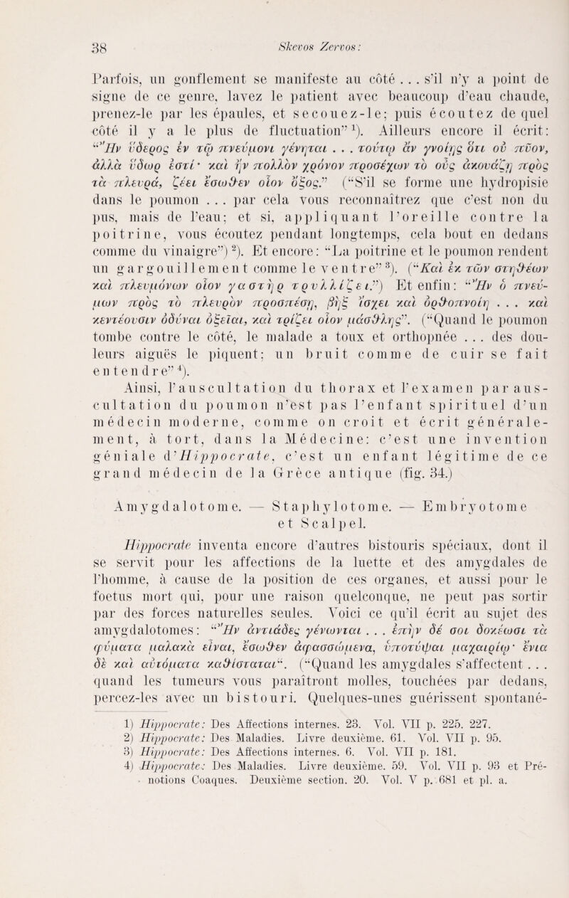 Parfois, un gonflement se manifeste an cote . . . s’il n’y a point de signe de ce genre, lavez le patient avec beanconp d’eau chaude, prenez-le par les epaules, et secouez-le; puis ecoutez de quel cote il y a le plus de fluctuation”1). Ailleurs encore i] ecrit: u>'Hv vdeQog ev zCo rcvevpovi yevrjzai . . . zovtco dv yvoirjg on ov tzvov, dXka vSloq tori • xal i\v tzoIXov %qovov rzgooeycov to ovg axovaCfi zzgbg zd TtkzvQd, test eoto&ev oiov oigog” (“S’il se forme une hydropisie dans le poumon . . . par cela vous reconnaitrez que c’est non du pus, mais de l’eau; et si, appliquant Poreille contre la poitrine, vous ecoutez pendant longtemps, cela bout en dedans comme du yinaigre”)2). Et encore: “La poitrine et le poumon rendent un gargouillement comme 1 e yentre”3). (uKal ex zcov ozrjkkewv xal Ttlevfiovcov oiov yaozijg zqvIIl'CsiZ) Etenfin: u'Hv b rzvev- ficov zzgog to Tilevobv TtQOGTiwri, ftrfS, io'yei xal oq&otzvoItj . . . xal xevzeovoiv odvvai o^eiat, xal zgitzi oiov /nao&krjg”. (“Quand le poumon tombe contre le cote, le malade a toux et orthopnee . . . des dou- leurs aigues le piquent; un bruit comme de cuir se fait e n t e n d r e”4). Ainsi, V auscultation du thorax et l’examen p ar aus¬ cultation du poumon n'est pas Ee n f an t spiritu el dJun m edecin moderne, comme on c r o i t et ecrit generale- ment, a tort, dans la Medecine: c’est une invention g e n i a 1 e d ’ Hippo crate, c ’ e s t un enfant legitime d e c e g r a n d m e d e c i n d e la G r e c e an t i q u e (fig. 34.) A m ygdalotome. — S t a p li y 1 o t o m e. — E m b ryot o m e e t Scalpel. Hippocrate inventa encore d’autres bistouris speciaux, dont il se seryit pour les affections de la luette et des amygdales de Phomme, a cause de la position de ces organes, et aussi pour le foetus mort qui, pour une raison quelconque, ne pent pas sortir par des forces naturelles seules. Voici ce qu’il ecrit an sujet des amygdalotomes: u'Hv dvzidSeg yevcovzai . . . erzijv de ooi Soxewoi tcc cpvuaza paXaxa eivai, eocu&ev dcpaoodopeva, vrcoTvipai payaiglqr evia Se xal avzopaza xa&iozazaH. (“Quand les amygdales s’affectent . . . quand les tumeurs vous paraitront molles, touchees par dedans, percez-les avec un bistouri. Quelques-unes guerissent spontane- 1) Hippocrate: Des Affections internes. 23. Vol. VII p. 225. 227. 2) Hippocrate: Des Maladies. Livre denxieme. 61. Vol. VII p. 95. 3) Hippocrate: Des Affections internes. 6. Vol. VII p. 181. 4) Hippocrate: Des Maladies. Livre deuxieme. 59. Vol. VII p. 93 et Pre¬ notions Coaqnes. Denxieme section. 20. Vol. V p. 681 et pi. a.