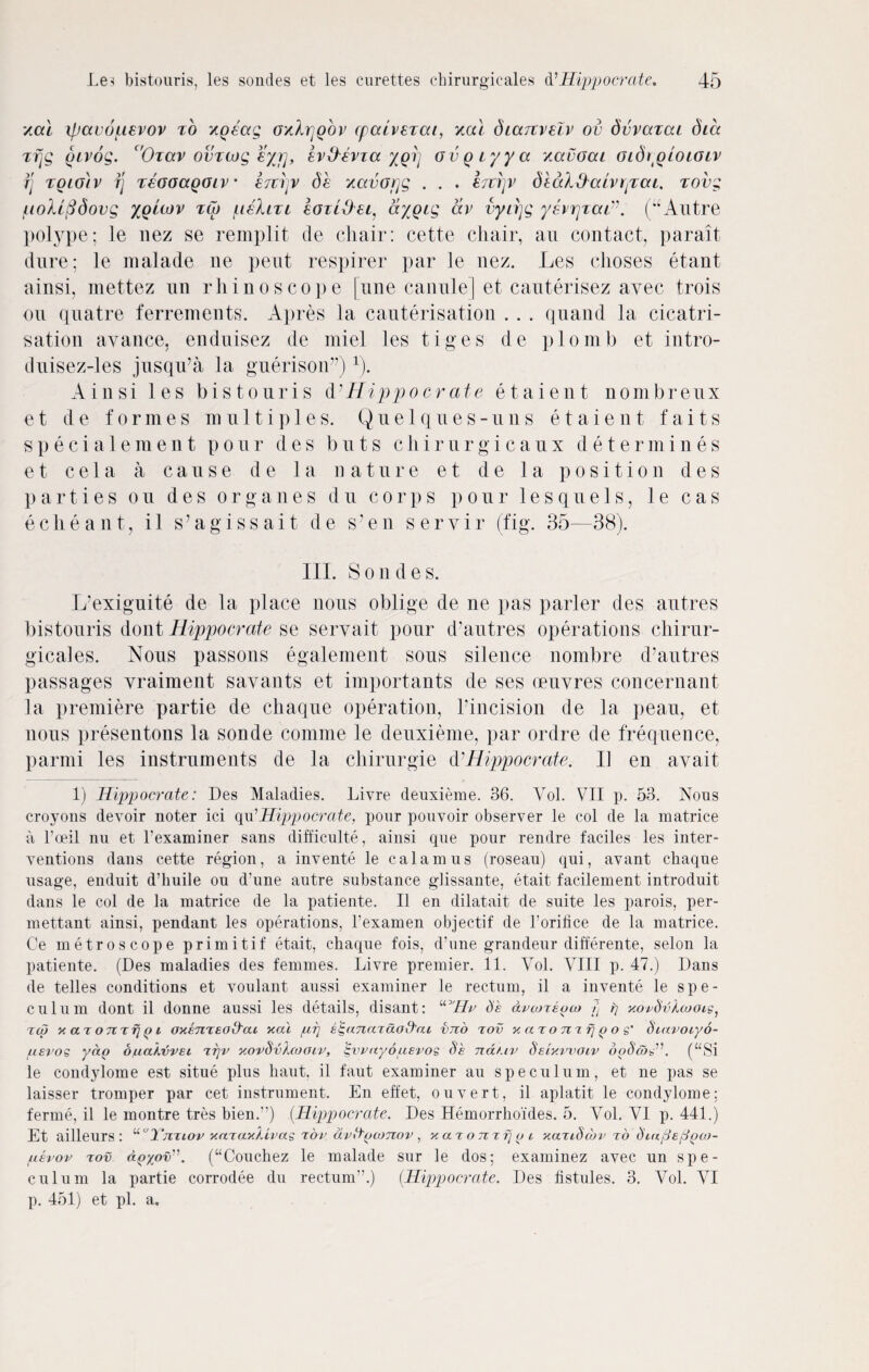 zai ipauopevov to zgeag ozhrjQOv cpccivsTai, zal diaTtrelv ov dvvazcu dice zfjg givog. c'Otccv ovzwg eyr], evO-bvza /grj ovgzyya zavoai oidipioiozv rj Toio'tv fj reooagoiv • Itzvv db zavorjg . . . htryv diaifta/v rpoa. tovg pobifidovg xquov tCo pbliri eazlbbei. ay gig av vyirjg ysvrjzaz”. (u Autre polype; le nez se remplit de chair: cette chair, an contact, parait dure; le malade tie pent respirer par le nez. Les clioses etant ainsi, mettez un rhinoscope |une canule] et cauterisez avec trois on quatre ferrements. Apres la cauterisation . . . quand la cicatri¬ sation avance, enduisez de miel les tiges de plomb et intro- duisez-les jusqu’a la guerison”)1). Ainsi les bistouris d' Hippo cr at e etaient nombreux e t d e f o r m e s m u 11 i p 1 e s. Q u e 1 q u e s - u n s etaient f a i t s specialement pour des buts chirurgicaux determines e t ce 1 a a cause d e la nature e t de la position des parties on des organes du corps pour lesquels, 1 e cas echeant, il s’agissait de s’en seryir (fig. 35—38). III. Sondes. L'exiguite de la place nous oblige de ne pas parler des autres bistouris dont Hippocrate se seryait pour d’autres operations chirur¬ gicales. Nous passons egalement sous silence nombre d’autres passages vraiment savants et importants de ses oeuvres concernant la premiere partie de cliaque operation, l’incision de la peau, et nous presentons la sonde comme le deuxieme, par ordre de frequence, parnti les instruments de la chirurgie d'Hippocrate. 11 en avait 1) Hippocrate: Des Maladies. Livre deuxieme. 36. Yol. VII p. 53. Nous croyons devoir noter ici qu’Hippocrate, pour pouvoir observer le col de la matrice a l’oeil nu et Pexaminer sans difficulty, ainsi que pour rendre faciles les inter¬ ventions dans cette region, a invente le calamus (roseau) qui, avant cliaque usage, enduit d’buile on d’une antre substance glissante, etait facilement introduit dans le col de la matrice de la patiente. II en dilatait de suite les parois, per- mettant ainsi, pendant les operations, l’examen objectif de 1’oritice de la matrice. Ce metroscope primitif etait, chaque fois, d’une grandeur differente, selon la patiente. (Des maladies des femmes. Livre premier. 11. Vol. VIII p. 47.) Dans de telles conditions et voulant aussi examiner le rectum, il a invente le spe¬ culum dont il donne aussi les details, disant: “Hr Se avcoreoco r) rj xovSvXcooig, rco x ar onrfj p i oxemeod'at xai prj e^anardottai vno tov xaTomfjpoe' Siavoiyo- jiievos yap onakvvei ttjv xorSvXcooiv, £vrayouevos Se ndf.iv Seixvvoiv doScon”. (“Si le condylome est situe plus liaut. il faut examiner au speculum, et ne pas se laisser tromper par cet instrument. En effet, ouvert, il aplatit le condylome: ferine, il le raontre tres bien.”) (Hippocrate. Des Hemorrhoides. 5. Yol. VI p. 441.) Et ailleurs : “Yjztiov xaeaxlivas tov dvttpomov, xaTomfjpi xaTiSobv to Smpeppco- pevov tov apyov”. (“Coucbez le malade sur le dos; examinez avec un spe¬ culum la partie corrodee du rectum”.) (Hippocrate. Des fistules. 3. Vol. VI p. 451) et pi. a.