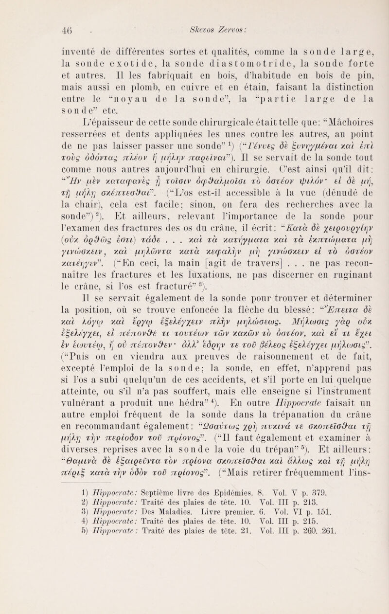 invente de differentes sortes et qualites, comme la sonde large, la sonde exotide, la sonde diastomotride, la sonde forte et antres. 11 les fabriquait en bois, d’habitude en bois de pin, mais anssi en plomb, en cniyre et en etain, faisant la distinction entre le “noyau de la sonde”, la “partie large de la s o n d e” etc. L’epaisseur de cette sonde chirurgicale etait telle que: “Machoires resserrees et dents appliqnees les nnes contre les antres, au point de ne pas laisser passer ime sonde” *) (“Teweg de ifwrjyjuevcu xal ercl xovg ddovvag rckeov fj pijlr^v Tcaqelvai”). II se servait de la sonde tout comme nous antres aujonrd’hni en chirurgie. (Pest ainsi qu’il dit: u'Hv pev xaiacpav'eg fj toIolv ocpffalpoiGi to ooteov ipihfv' ti de prjy Tfj pijlrj oxemeottciL”. (“L’os est-il accessible a la vue (denude de la chair), cela est facile; sinon, on fera des recherches avec la sonde”)1 2). Et ailleurs, relevant Pimportance de la sonde pour Pexamen des fractures des os du crane, il ecrit: “Kara de xeiQovQyirjv (ova oq&Cog eOTi) Tccde . . . xal tcx xaTijypaTa xa\ tcc exrtTwpaTa /lit] yivwGxeiv, xal ppXCovTa xcctcc xecpcclfjv [n) yivcboxeiv ei to doTeov xccierjyev”. (uPln ceci, la main [agit de travers] . . . ne pas recon- naitre les fractures et les luxations, ne pas discerner en ruginant le crane, si Pos est fracture” 3). II se servait egalement de la sonde pour trouver et determiner la position, oil se trouve enfoncee la fleche du blesse: ^'EneiTa. de xal Aoyo) xal egyco etgeleyyeiv Ttkrjv prjkcboetog. Mrjltooig yaQ ovx etgekfyyei, ei Ttenov&e tl tovtswv twv xaxcuv to doTeov, xal el tl eyet ev etovisto, fj ov TtercovSev • akE edgrjv Te too fieXeog etgeleyyei {urjkiooig”. (“Puis on en viendra aux preuves de raisonnement et de fait, excepte Pemploi de la sonde; la sonde, en effet, iPapprend pas si Pos a subi qnelqtPun de ces accidents, et s’il porte en lui quelque atteinte, ou s’il iPa pas souffert, mais elle enseigne si Pinstrument vulnerant a produit une liedra”4). En outre Hippocrate faisait un autre emploi frequent de la sonde dans la trepanation du crane en recommandant egalement: L'S2oavTcog xqtj Tivxiva Te oxoTzelo&at t pijlrj ti]v neQiodov tov Tiolovog”. (“II faut egalement et examiner a diverses reprises avec la sonde la voie du trepan”5). Et ailleurs: U&ctfuva de e^aigevvTa tov Tcqiova GxorceiG&ai xal dlhog xal Tfj prjlrj TceQiig xcctcc Tpv ddov tov npiovog”. (“Mais retirer frequemment Pins- 1) Hippocrate: Septieme livre des Epidemies. 8. Yol. V p. 379. 2) Hippocrate: Traite des plaies de tete. 10. Yol. Ill p. 213. 3) Hippocrate: Des Maladies. Livre premier. 6. Vol. YI p. 151. 4) Hippocrate: Traite des plaies de tete. 10. Yol. Ill p. 215. 5) Hippocrate: Traite des plaies de tete. 21. Vol. Ill p. 260. 261.