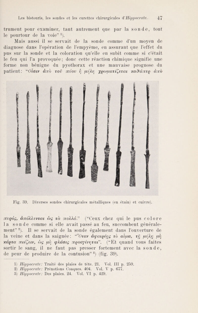 trument pour examiner, taut autrement que par la sonde, tout le pour tour de la yoie’7 1). Mais aussi il se seryait de la sonde comme d’un moyen de diagnose dans Toperation de Fempyeme, en assurant que Feffet du pus sur la sonde et la coloration qu7elle en subit comme si c’etait le feu qui Fa proyoquee; done cette reaction chimique signifie une forme non benigne du pyothorax et une mauvaise prognose du patient: “Oioiv anb tov tzvov fj [.irjXrj XQto[.iaTl£eTcu arto Fig. 39. Diverses sondes chirurgicales metalliques (en etain) et cnivre). Ttvqog, aTtollvviai tog %a noXkdP (“Ceux cliez qui le pus colore la sonde comme si elle ayait passe au feu, succombent generale- ment77 2). II se servait de la sonde egalement dans Fouverture de la veine et dans la saignee: uC'Orav acpaiQerjg to aipitx, tT} /urjlj] firj y.ccQza Tue'CeLv, tog ui] cpldoig TtQotjyivrjTcuv. (uEt quaild vous faites sortir le sang, il ne faut pas presser fortement ayec la sonde, de peur de produire de la contusion77 3) (fig. 39). 1) Hippocrate: Traite des plaies de tete. 21. Vol. Ill p. 259. 2) Hippocrate: Prenotions Coaques. 404. Vol. V p. 677. 3) Hippocrate: Des plaies. 24. Yol. VI p. 429.