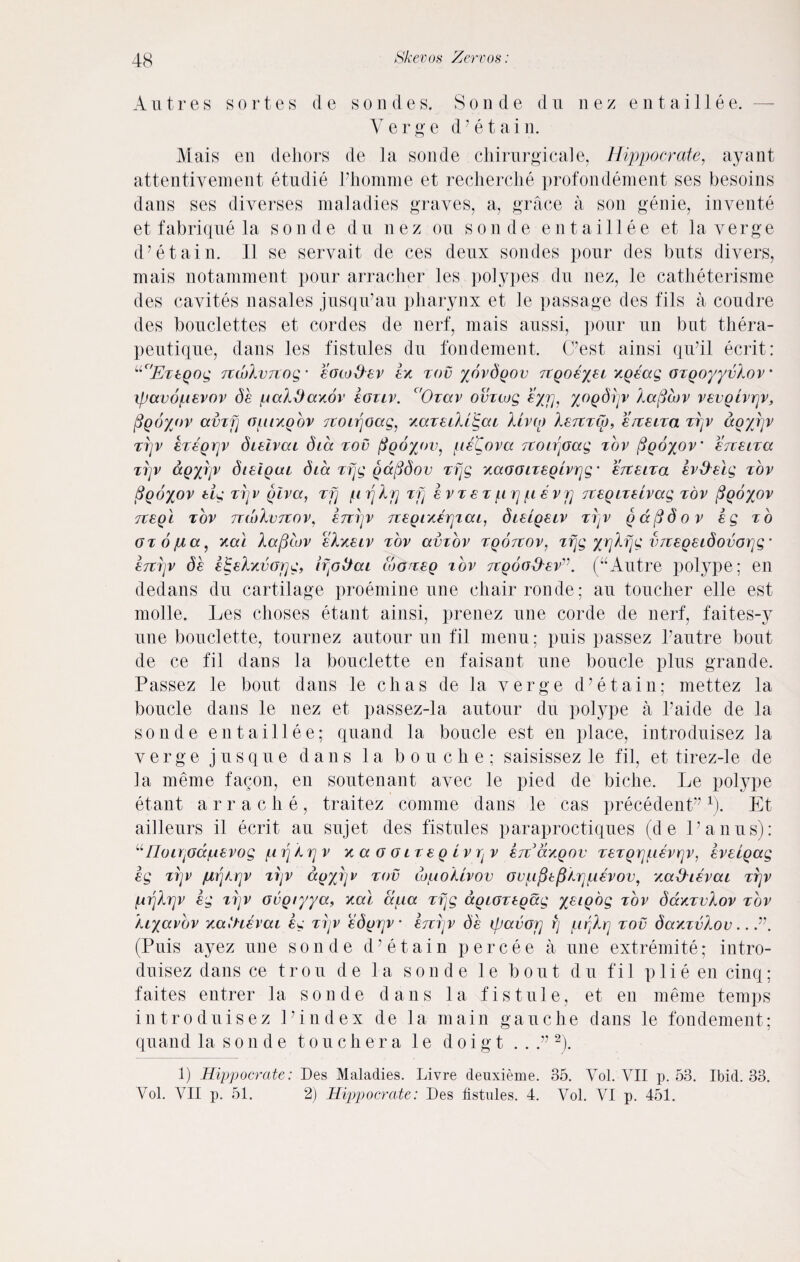 Autres sortes de sondes. Sonde du nez entaillee. Verge d7 e t a i n. Mais en dehors de la sonde chirurgicale, Hippocrate, ayant attentivement etudie Phomme et recherche profondement ses besoins dans ses diverses maladies graves, a, grace a son genie, invente et fabrique la sonde du nez on sonde entaillee et la verge d’etain. II se servait de ces denx sondes pour des buts divers, mais notamment pour arracher les polypes du nez, le catheterisme des cavites nasales jusqu’au pharynx et le passage des fils a coudre des bouclettes et cordes de nerf, mais aussi, pour un but thera- peutique, dans les fistules du fondement. (Lest ainsi qu’il ecrit: ll'Et Egog TtwkvTXoo,' eowS-ev tov yovdgov 7tQ0€%si xgsag OTgoyyvlov • xpavoftEvov ds [Acddaxov egtlv. c'Orav omwg eyrj, yogdijv laficov VEvgivrjv, figoyov amfj ofitxgov Ttoir\oag, y.aTEtXiS,ca livto XetttCv, e/Z8LTa ttjv agyijv tt]V ez€QY]V diEivai dia tov figoyov, ftsCova 7toir\oag tov figoyov’ erreltcc ttjv ccgyrjv dieigcu dia Tfjg gccfidov Tfjg /.aoouEglvrjg• ettelto. Iv&Eig tov figbyov Eig ttj v glva, tjj ft rj Xrj zfj evtet ft rj ft evij TCEgiTEivag tov figoyov TTEgl TOV 7T(x)Xv7TOVj E7T1JV 7T E g IY.ETJ1 CC L, diEtgELV T1JV g a f$ 6 o v Eg TO OTOjua, ytai laptov eIkelv tov ccvtov Tgorrov, Tfjg yrjkfjg vTVEgEidovorjg * E7Trjv db E^Eh/.vor]g, iffttiai looTEg tov jvgood'Ev”. (“Autre polype; en dedans du cartilage proemine une chair ronde; au toucher elle est molle. Les choses etant ainsi, prenez une corde de nerf, faites-y une bouclette, tournez autour un fil menu; puis passez Pautre bout de ce fil dans la bouclette en faisant une boucle plus grande. Passez le bout dans le clias de la verge d’etain; mettez la boucle dans le nez et passez-la autour du polype a Paide de la sonde entaillee; quand la boucle est en place, introduisez la verge jusque dans la bouche; saisissez le fil, et tirez-le de la meme facon, en soutenant avec le pied de biche. Le polype etant arrache, traitez comme dans le cas precedent”1). Et ailleurs il ecrit au sujet des fistules paraproctiques (d e l’anus): “ IIou\joccfiEvog firjArjv / a g g it e g Lv v etcav.gov TETgrjuEvrjv, EVElgag sg ttjv jurjArjv ttjv ccgyrjv tov w/uoUvov (jvufitpArjftEVOV, xccHievccl ttjv firjXrjv Eg trjv ovgtyya, x,al afia Tfjg agimtgag yEigog tov dccKTvXov tov Aryavbv xatHEvai Eg ttjv Edgrjv etttjv 6e tpctvoij rj ftfjhrj tov daxTvXov.. (Puis ayez une sonde d’etain percee a une extremite; intro¬ duisez dans ce trou de la sonde le bout du fil plie en cinq; faites entrer la sonde dans la fistule, et, en meme temps introduisez Lindex de la main gauche dans le fondement; quand la s o n d e touchera 1 e d o i g t . . 2). 1) Hippocrate: Des Maladies. Livre deuxieme. 35. Vol. VII p. 53. Ibid. 33. Vol. VII p. 51. 2) Hippocrate: Des fistules. 4. Vol. VI p. 451.