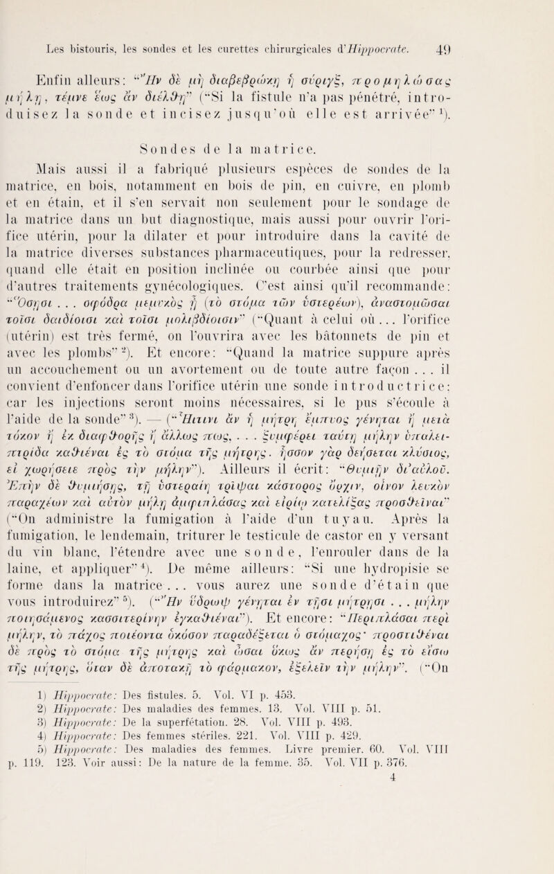 Enfin alleurs: u'IIv be pi] diapefigcbyj] rj ovgcylg, n go prjXcb oag pijXp, zepve ecog av bieX&rj” (“Si la fistule n’a pas penetre, intro- duisez la sonde et incisez jusqu’ou e 11 e est arrivee”1). Son d e s d e 1 a m a trie e. Mais anssi il a fabrique plusieurs especes de sondes de la matrice, en bois, notamment en bois de pin, en cnivre, en plomb et en etain, et il s’en seryait non senlement pour le sondage de la matrice dans nil but diagnostique, mais aussi pour ouvrir 1’ori- fice uterin, pour la dilater et pour introduire dans la cavite de la matrice diverses substances pliarmaceutiques, pour la redresser, quand elle et ait en position inelinee on courbee ainsi que pour d’autres traitements gynecologiques. C’est ainsi qu’il recommande: l'c'0(J}]Ol . . . oepobga pepvzog fj (to oiojua zcov voiegecor^ avaozopcuGat Toloi baibLoioi zal toIgl poXtfibioiGiv” (Quant a celui oil ... l’orifice (uterin) est tres ferine, on l’ouvrira avec les batonnets de pin et avec les plombs” 2). Et encore: “Quand la matrice suppure apres tin accouchement on un avortement on de toute autre faqon ... il conyient d’enfoncer dans l’orifice uterin tine sonde introductrice; car les injections seront moins necessaires, si le pus s’ecoule a l’aide de la sonde” 3). — (“ Hun t av fj prjzgr^ eunvog yevrjzai rj peia zozov rj ez biacptAogTjg rj aXXtog ncog, . . . igupcpsgei zaverj pijXrjv VJtaXei- mgtbcc zahievai eg zb Giopa zf{g prjzg^g. ijGGov yag berjoexac zXvGiog, ei ytugrjGeie ngog zrjv pijXrjv”). Ailleurs il ecrit: u0upifjv bdavXou. Enijv de xivpujorjg, zfj vGzegahf] zgUpac zaozogog buyer, oivov Xevzbv nagayetov zai auzov prjXjj apcpin XaGag zal eight) zaieXdgag ngoofreivaE (“On administre la fumigation a l’aide d’un tuyau. Apres la fumigation, le lendemain, triturer le testicule de castor en y versant du yin blanc, l’etendre avec une sonde, 1’enrouler dans de la laine, et appliquer”4). De meme ailleurs: “Si une hydropisie se forme dans la matrice... vous aurez une sonde d’etain que VOUS introduirez” 5). (L^’Hv vbgtoip yevrjzai ev zfioi /erjzgjjGi . . . pijXrjv norr^dpevog zaGGizegtvrjv eyzabhevaE). Et encore: uHeginXdoai negi prjXrjv, zb nayog noieovza ozogov nagabeigezac b oiopayog• ngoGiiltevai be ngog zb Gzbpa zfjg prjzgpg yal cuoai bycog av negijorj eg zb elgco zrjg prjzgrjg, biav de anozazf) to cpdgpazov, etgeXeiv ii]v pijXrjv”. (On 1) Hippocrate: Des fistules. 5. Vol. VI p. 453. 2) Hippocrate: Des maladies des femmes. 13. Vol. VIII p. 51. 3) Hippocrate: De la superfetation. 28. Vol. VIII p. 493. 4) Hippocrate: Des femmes steriles. 221. Vol. VIII p. 429. 5) Hippocrate: Des maladies des femmes. Livre premier. 60. Vol. VIII p. 119. 123. Voir aussi: De la nature de la femme. 35. Vol. VII p.376. 4