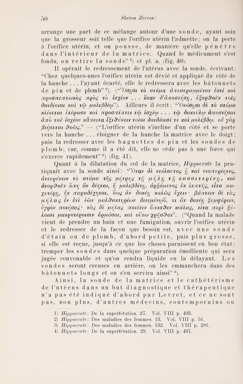 arrange une part de ce melange autour d’une sonde, ayant soin <1 ue la grosseur soit telle que Porifice uterin Padmette; on la porte a Porifice uterin, et on pousse, de maniere qu’elle penetre dans Pinterieur de la m a trice. Qnand le medicament s’est fondu, on retire la sonde”1) et pL a. (fig. 40). 11 operait le redressement de Puterus avec la sonde, ecrivant: “Chez quelqnes-unes Porifice uterin est devie et applique du cote de la hanche . . . Payant ecarte, elle le redressera avec les batonnets de pin et de plomb”2). (“c'Oorj<n to oiopa daeozQaupevov toil xal 7tQ007l£7lTWY.bg TtQog to ioyiov . . . ozav anOOZrfifl, etgOQ&OVV TOlg daidioiot Yai tw pofofidifp”). Ailleurs il ecrit: “'Oxoofloi de to ozopa XkLVTTCU 8T8QWG8 Yal 7lQOG7tL7TT8i TW lo/LO) ... TO) dctYIvhi) aTlOOTTfiCU arzb too io/iov Y&TteLTa etgi&vveiv toIgl daidiOLOL ze Yal poXifidw. ov yao fiLrjoeiai ttowgZ — (“L’orifice uterin s’incline d’un cote et se porte vers la hanche . . . eloigner de la hanche la matrice avec le doigt: puis la redresser avec les baguettes de pin et les sondes de plomb; car, coniine il a ete dit, elle ne cede pas a une force qui s’exerce rapidement”3) (fig. 41). Quant a la dilatation du col de la matrice, Hippocrate la pra- tiquait avec la sonde ainsi: “c,0zav de veoXovzog fj Yal veoTtvQlryiog, avevQvveiv to ozopa zfjg /.irjzgrjg zfj pZjXp zfj YaooLZSQivrj, Yal avog&ovv 07trj av derjzai, ij poXifidivp, dogauevog sy Xe7tzfjg, eiza 7ta- yvzeQjj, fjv TtaQadeyjjzai, ewg av do Yep YaXwg eyeiv • fianzeiv de idg ptjXag ev evl ewv paXOaYzrjQiwv dieipevwo, zt dv doYfrj igopcpegeiv, vygov TtoiriOag' zag de prjXag Ttoieeiv OTtiotiev YoiXag, eiza TteQl §c- Xoioi paYQOzeQoioiv aQpooat, Yal ovtw XQijo&ai”. (“Quand la malade vient de prendre un bain et une fumigation, ouvrir Porifice uterin et le redresser de la facon que besoin est, avec une sonde d’etain on de plomb, d’abord petite, puis plus grosse, si elle est reque, jusqiPa ce que les choses paraissent en bon etat : tremper les sondes dans quelque preparation emolliente qui sera jugee convenable et qu’on rendra liquide en la delayant. Les sondes seront creuses en arriere, on les emmanchera dans des batonnets longs et on sun servira ainsi”4). Ainsi, la sonde d e la m a t r i c e e t 1 e catheter is m e de Puterus dans un but diagnostique et therapeutique n ’ a pas ete in dique d’abord par Le vret, e t ce ne son t pas, non p 1 u s, d‘ a u t r e s m e d e c i n s, con tempo rains on 1) Hippocrate: De la superfetation. 27. Vol. VIII p. 493. 2) Hippocrate: Des maladies des femmes. 13. Vol. VIII p. 51. 3) Hippocrate: Des maladies des femmes. 132. Vol. VIII p. 281. 4) Hippocrate: De la superfetation. 29. Vol. VIII p. 497.