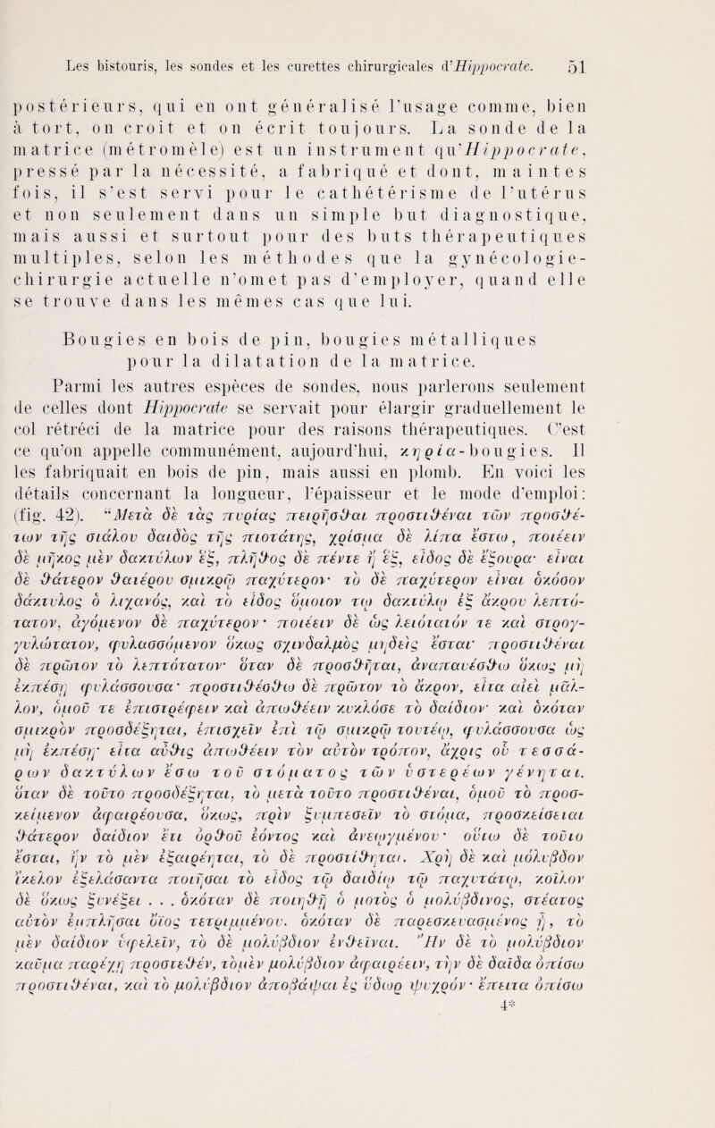 posterieurs, qui en out generalise l’usage comme, bien a tort, on croit et on ecrit tonj onrs. La son de de 1 a m a trice (metromele) est nil instrument qu ■ Hippo crate, p r e s s e par la necessity a fa b r i q u e e t d o n t, m a i n t e s fois, i 1 s’est servi pour 1 e catlieterisme de Vuterus e t non s e u 1 e m e n t d a n s u n si m p 1 e b u t d i a g n o s t i q u e, m ais aussi et sur t out p our d e s b n t s th er a p eu ti q u es multiples, s e 1 o n les me t li odes q u e la g y necologie- chirurgie act ue 11 e n1 om e t pas d’emp 1 oyer, quand e 11 e se troiive dans les memes cas qne lui. Bougies e n b o i s d e pin, bougies m e t a 11 i q u e s pour la dilatation d e la m atrice. Parmi les autres especes de sondes, nous parlerons seulement de celles dont Hippocrate se servait pour elargir graduellement le col retreci de la matrice pour des raisons therapeutiques. (Pest ce qii'Oii appelle communement, aujourd’liui, xrjqi a-bo u g i e s. 11 les fabriquait en bois de pin, mais aussi en plomb. En voici les details concernant la longueur, Pepaisseur et le mode d’emploi: (fig. 42). uMezd de tag Tzvqiag TzeiQfjotJaz ngooziikevai zCov 7ZQoot/e- ztov trig GiaXov daidog zrjg Tziozazrjg, yoiopa de Urea eozto f jzoieeiv de tirjxog pev daxzvXcov e'lg, tcXrjtXog de rzevze rj eldog de eigovQcr eivai de XXazeqov Saieqov opiYQtp Tzayvzeoov• zb de TZayvzeqov eivai oyogov dazzvXog o Xiyavog, ym) zb eidog opoiov zip dariuXto eig ccyoov Xerzzb- zetzov, dyopevov de nayvzeQOV noieeiv db tog Xeioiaiov ze xal Gzgoy- yvktozazov, zpvXaooopevov dxtog oyivdaXpog prjdeig eozav nqogliberal de 7tQ(biov zo Xenzozazov' ozav de 7ZQOG&rizai, avaezaveoiXto OYtog pij exTceorj (pvkaGGOvocr TZQOGziXXeobXto de tzqCozov zb a/pov, eiza aiel pak- Xov, bpou ze ejtiGiQecpeiv xai djztoXXeeiv ‘Auzkooe zb daidiov xai b'/.ozav opi/pov TZqoodeigrpat, emoyeiv erz'i zCo guiyqCo zovzeto, tp vXaoGovGa cog pij e/jzeGry eiza avbXig diztodeeiv zov aizov zqotzov, ayoig oh zeooa- q to v d a z z v X to v e g to zoo ozopazog z to v vGzeqetov y evrjz a t. bzav de zovzo Tzgoodeig^zai, ib peza zovzo TiQOGzitXevai. opou zb tzqog- /.eipevov dzpaiqeovoa, dxtog, zzqiv §•upneoelv zb Gibpa, nqooxeioeiai Ibazeqov daidiov ezi botXov eovzog xai avetoypevov * ovzto de zovio eozai, i'v zb p'ev e^aiqerjzap zb de rzqoGiiiXpzai. Xoij de xai poXufidov ixekov etgekaoavza 7ZoifjGai zb eidog zip daidito zto jzayvzdztp, xoikor di OYtog jgvveigez . . . OYOzav de /zoirj&p b pozog b pokvfidivog, ozeazog avzov eprzXffiaL oiog zezuippevov. b/.biav df rzaoeo/.evao/1cvog fj, zb p'ev daidiov utpekelv; zb de pokvfidiov ev&elvai. 'Hv de zb pokvfidiov /.aupa Tzageyp jzpoGzebXev, zopev pokufidiov acpaigseiv, zrjv de daida orzioto TzooGziikevai, xai zb poXufidiov dnofiatpai eg vdtoq ipuyoov’ eizeiza orzioto 4*