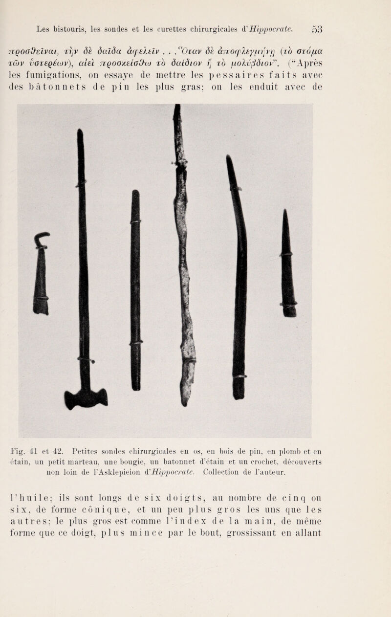 nooo&eivcu, zijv db dalba acpektiv . . . c'Oiav db cmocplzyppvp (zb ozopia zCov voreQSiov), criei rzgooxelobtaj zb dcUdtov fj zb uolvfidiov'. (uApres les fumigations, on essaye de mettre les pessaires faits avec des baton nets de pin les plus gras; on les enduit avec de Fig. 41 et 42. Petites sondes chirurgicales en os, en bois de pin, en plomb et en etain, un petit marteau, une bougie, un batonnet d’etain et un crochet, decouverts non loin de l’Asklepieion & Hippocrate. Collection de l’auteur. Pliuile; ils sont longs de six doigts, an nombre de cinq on six, de forme conique, et un pen plus gros les uns que les autres: le plus gros est comme 1’index de la main, de meme forme que ce doigt, plus mince par le bout, grossissaut en allant