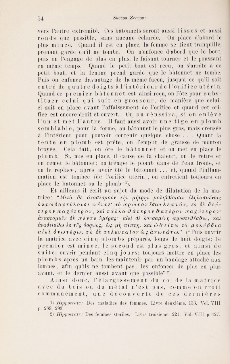 vers l’autre extremite. Ces batonnets seront aussi lisses et aussi roads que possible, sans aucnne echarde. On place d’abord le plus mince. Quand il est en place, la femme se tient tranquille, prenant garde qu’il ne tombe. On n’enfonce d’abord que le bout, puis on l’engage de plus en plus, le faisant tourner et le poussant en meme temps. Quand le petit bout est regu, on s’arrete a ce petit bout, et la femme prend garde que le batonnet ne tombe. Puis on enfonce davantage de la meme fagon, jusqu’a ce qu’il soit entre de quatre doigts al’interieur de 1 ’orifice u t e r i n. Quand ce p r e m i e r b a t o n n e t est ainsi regu, on l’ote pour subs- tituer celui qui suit en grosseur, de maniere que celui- ci soit en place avant l’affaissement de l’orifice et quand cet ori¬ fice est encore droit et ouvert. Or, on reus sir a, si on enleve l’un et met l’autre. II faut aussi avoir une tige en plomb semblable, pour la forme, au batonnet le plus gros, mais creusee a l’interieur pour pouvoir contenir quelque chose . . . Quant la tente en plomb est prete, on 1’emplit de graisse de mouton broyee. Cela fait, on ote le batonnet et on met en place le plomb. Si, mis en place, il cause de la chaleur, on le retire et on remet le batonnet; on trenipe le plomb dans de l’eau froide, et on le replace, apres avoir ote le batonnet . . . et, quand l’inflam- mation est tombee (de l’orifice uterin), on entretient toujours en place le batonnet ou le plomb” 1). Et ailleurs il ecrit au sujet du mode de dilatation de la ma- trice: “Meza de avaoiououv zrjv /irjzgrjV [.lolifidwioiv eIrjlaauevoLg 6 xt w da / zvlo toi rz evz e‘ to it q Gtz ov eozto A e tz t 6 v, to de dev- t e q o v TtayvxeQ ov , vml t alia & ax e q o v &ax eg o v Tcayvzeqov• araozo^iouv de zcevze fjjueoag' aiel de lovoa/uevr] Tzooozi&eodto, y.al avadeiotho e* zrtg oorpvog, dog f.iij Ttiitri], yal to He lz co za juolvftdia aiel av to z e gto, zb de z e l ev z a l o v to g a v to z a z to.'1 (“Puis ouvrir la matrice avec cinq plombs prepares, longs de huit doigts; le premier est mince, le second est plus gros, et ainsi de suite: ouvrir pendant cinq jours; toujours mettre en place les plombs apres un bain, les maintenir par un bandage attache aux lombes, afin qu’ils ne tombent pas, les enfoncer de plus en plus avant, et le dernier aussi avant que possible”2). Ainsi done, l’elargissement du col d e la matrice avec du bois ou du metal n’est pas, comme on croit c o m m u nement, une deco u v e r t e de ces dernieres 1) Hippocrate: Des maladies des femmes. Livre deuxieme. 133. Vol. VIII p. 289. 293. 2) Hippocrate: Des femmes steriles. Livre troisieme. 221. Vol. VIII p.427.