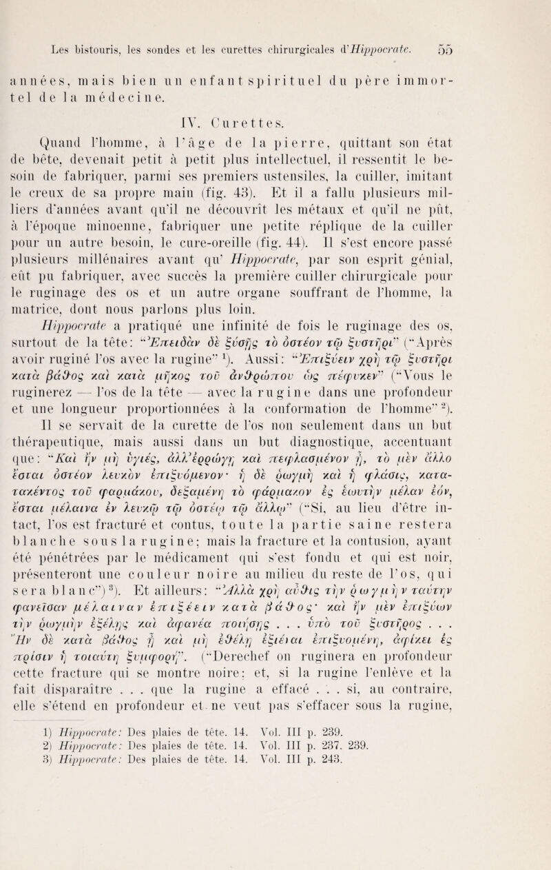 a n n e e s, in ai s b i e n u n e n f a n t s p i r i t uel d n p e r e i mm or- tel d e I a m e d e c i n e. IV. Curettes. Quand Phomme, a Page de la pierre, quittant son etat de bete, deyenait petit a petit plus intellectuel, il ressentit le be- soin de fabriquer, parmi ses premiers ustensiles, la cuiller, imitant le creux de sa propre main (fig. 43). Et il a fallu plusieurs mil- liers d'annees avant qu’il ne decouvrit les metaux et qu’il lie put, a l’epoque minoenne, fabriquer une petite replique de la cuiller pour tin autre besoin, le cure-oreille (fig. 44). Il s’est encore passe plusieurs millenaires avant qiv Hippocrate, par son esprit genial, eut pu fabriquer, avec succes la premiere cuiller chirurgicale pour le ruginage des os et tin autre organe souffrant de l’homme, la matrice, dont nous parlons plus loin. Hippocrate a pratique une infinite de fois le ruginage des os, surtout de la tete: “E/xeidccv de igvofjg to ooxeov xto £voxrjQi” (“Apres avoir rugine Pos avec la rugine” r). Aussi: “'Eiti^veiv yorj xto £voxfjQi xaxa ficcilog xai xaid pfjxog xou av&QwTrov tog xtscpvxev” (“Vous le ruginerez — Pos de la tete — avec la rugine dans une profondeur et une longueur proportionnees a la conformation de Phomme”1 2). 11 se servait de la curette de l’os non seulement dans un but therapeutique, mais aussi dans un but diagnostique, accentuant que: uKai fjv pi] vyieg, dlEegocbyp xai jvetplaopevov fj, to pev alio eoxai ooreov levxov eiti^vopevov • fj de (teoypij xal fj tplaotg, xaxa- xaxevxog too cpaquaxov, detgapevr] to cpdgpaxov eg etovxijv pelav eov, eoxai pelaiva ev levxto xto doze to xto alloE (“Si, an lieu d’etre in¬ tact, Pos est fracture et contus, toute la partie sai ne restera blanche sous la rugine; mais la fracture et la contusion, ayant ete penetrees par le medicament qui s’est fondu et qui est noir, presenteront une couleur noire an milieu du reste de Pos, qui sera b 1 a n c”)3). Et ailleurs: L'Hlla ygi] avfhg tfjv o to y p fj v xavxrjv cpavetoav pelaivav extiigeeiv xaxa ft a flog’ xa\ fjv pev e/tiigvtov xijV otuypijv eigelrjg xal dcpavea Ttonjojjg . . . vtto xou iguoxfoog . . . Ev de xaxa (Saftog fj xal pij efleljj eigieiai btiigvopevr^ dtpixei eg tcqloiv fj xoiavxrj §vpcpoory. (“Derechef oil ruginera en profondeur cette fracture qui se montre noire; et, si la rugine l’enleve et la fait disparaitre . . . que la rugine a efface ... si, au contraire, elle s’etend en profondeur et ne vent pas s’effacer sous la rugine, 1) Hippocrate: Des plaies de tete. 14. Vol. Ill p. 239. 2) Hippocrate: Des plaies de tete. 14. Vol. Ill p. 237. 239. 3) Hippocrate: Des plaies de tete. 14. Vol. Ill p. 243.