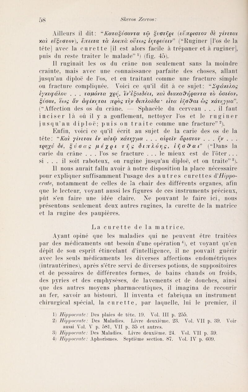 Ailleurs il clit: “Karaevoavza zCp tgvozrjgi (evrcgiozov de yivezai xal evtgvozov), ezteiza za Xoltzcl ovicog irjzQeveiv” (“Ruginer |Pos de la tete] avec la curette |il est alors facile a trepaner et aruginer], puis du reste traiter le malade”1) (fig. 45). 11 ruginait les os du crane non seulement sans la moindre crainte, raais avec une connaissance parfaite des choses, allant jusqu’au diploe de 1’os, et en traitant conime une fracture simple ou fracture compliquee. Voici ce qiPil clit a ce sujet: uZcpcc/.eAog eyxecpcclov . . . zcc/uovia %grp iv'eigoideei, ytal diaxa^gavza zb ooieor, tgvoai, ewg av acpix^zcu icgog zijv dinkoida' tha ifjod^at cog xdirjyt.ictv. (“Affection des os du crane. — Sphacele du cerveau . . . il faut inciser la on il y a gonflement, nettoyer Pos et le ruginer jusqu’au diploe; puis on traite comme une fracture”2). Enfin, voici ce qu’il ecrit au sujet de la carie des os de la tete: uKal yiveiai ev aviCo xccnrjyjua . . . atgelv agLcrzov . . . fjv . . . zgry/v de, £ v o a g pL e y g t z fj g diTiXorjg, ifjO&ai” (“Dans la carie du crane . . . Pos se fracture . . . le mieux est de Poter . . . si . . . il soit raboteux, ou rugine jusqiPau diploe, et on traite”3). 11 nous aurait fallu avoir a notre disposition la place necessaire pour expliquer suffisamment Pusage des autre s curettes & Hippo- crate, notamment de celles de la chair des differents organes, afin (pie le lecteur, voyant aussi les figures de ces instruments precieux, put s'en faire une idee claire. Ne pouvant le faire ici, nous presentons seulement deux autres rugines, la curette de la matrice et la rugine des paupieres. La curette de la matrice. Ayant opine que les maladies qui ne peuvent etre traitees par des medicaments ont besoin dhine operation4), et voyant qiPen depit de son esprit etincelant d’intelligence, il ne pouvait guerir avec les seuls medicaments les diverses affections endometriques (intrauterines), apres s’etre servi de diverses potions, de suppositoires et de pessaires de differentes formes, de bains cliauds ou froids, des pyries et des emphyseses, de lavements et de douches, ainsi (pie des autres moyens pharmaceutiques, il imagina de recourir au fer, savoir au bistouri. 11 inventa et fabriqua un instrument chirurgical special, la curette, par laquelle, lui le premier, il 1) Hippocrate: Des plaies cle tete. 19. Arol. Ill p. 255. 2) Hippocrate: Des Maladies. Livre deuxieme. 23. Vol. VII p. 39. Voir aussi Vol. V p. 581, VII p. 35 et autres. 3) Hippocrate: Des Maladies. Livre deuxieme. 24. Vol. AMI p. 39, 4) Hippocrate: Aphorismes. Septieme section. 87. A-Vl. IV p. 609.