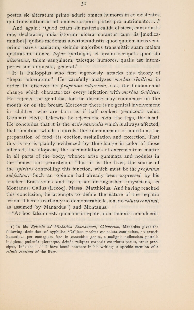 postea sic alteration primo adurit omnes humores in eo existentes, qui transmittuntur ad omnes corporis partes pro nutrimento, . . .” And again: “Quod etiam sit materia calida et sicca, cum adusti- one, declaratur, quia istorum ulcera curantur cum iis [medica- minibus], quibus medemus ulceribus adustis. quod quidem ulcus venis primo parvis paulatim, deinde majoribus transmittit suam malam qualitatem, donee hepar pertingat, et ipsum occupet: quod ita ulceratum, talem sanguinem, talesque humores, qualis est intem- peries sibi adquisita, generat.” It is Falloppius who first vigorously attacks this theory of “hepar ulceratum.” He carefully analyzes morbus Gallicus in order to discover its proprium subjectum, i. e., the fundamental change which characterizes every infection with morbus Gallicus. He rejects the genitalia, for the disease may commence on the mouth or on the breast. Moreover there is no genital involvement in children who are born as if half cooked (semicocti veluti Gambari elixi). Likewise he rejects the skin, the legs, the head. He concludes that it is the actio naturalis which is always affected, that function which controls the phenomenon of nutrition, the preparation of food, its coction, assimilation and excretion. That this is so is plainly evidenced by the change in color of those infected, the alopecia, the accumulations of excrementous matter in all parts of the body, whence arise gummata and nodules in the bones and periosteum. Thus it is the liver, the source of the spiritus controlling this function, which must be the proprium subjectum. Such an opinion had already been expressed by his teacher Brassavolus and by other distinguished physicians, as Montanus, Gallus (Lecoq), Massa, Matthiolus. And having reached this conclusion, he attempts to define the nature of the hepatic lesion. There is certainly no demonstrable lesion, no solutio continui} as assumed by Manardus !) and Montanus. “At hoc falsum est. quoniam in epate, non tumoris, non ulceris, i) In his Epistola ad Michaelem Sanctannam, Chirurgum, Manardus gives the following definition of syphilis: “Gallicus morbus est soluta continuitas, ab exustis humoribus per contagium fere in concubitu genita, a malignis quibusdam pustulis incipiens, pudenda plerunque, deinde reliquas corporis exteriores partes, caput prae- cipue, inficiens . . . ” I have found nowhere in his writings a specific mention of a solutio conlinui of the liver.