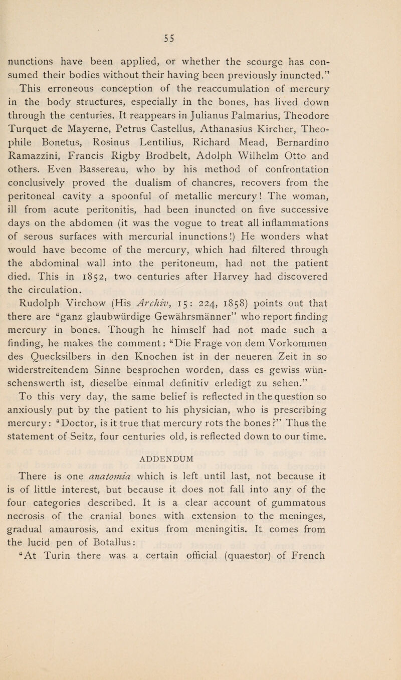 nunctions have been applied, or whether the scourge has con¬ sumed their bodies without their having been previously inuncted.” This erroneous conception of the reaccumulation of mercury in the body structures, especially in the bones, has lived down through the centuries. It reappears in Julianus Palmarius, Theodore Turquet de Mayerne, Petrus Castellus, Athanasius Kircher, Theo- phile Bonetus, Rosinus Lentilius, Richard Mead, Bernardino Ramazzini, Francis Rigby Brodbelt, Adolph Wilhelm Otto and others. Even Bassereau, who by his method of confrontation conclusively proved the dualism of chancres, recovers from the peritoneal cavity a spoonful of metallic mercury! The woman, ill from acute peritonitis, had been inuncted on five successive days on the abdomen (it was the vogue to treat all inflammations of serous surfaces with mercurial inunctions!) He wonders what would have become of the mercury, which had filtered through the abdominal wall into the peritoneum, had not the patient died. This in 1852, two centuries after Harvey had discovered the circulation. Rudolph Virchow (His Archiv, 15: 224, 1858) points out that there are “ganz glaubwiirdige Gewahrsmanner” who report finding mercury in bones. Though he himself had not made such a finding, he makes the comment: “Die Frage von dem Vorkommen des Quecksilbers in den Knochen ist in der neueren Zeit in so widerstreitendem Sinne besprochen worden, dass es gewiss wiin- schenswerth ist, dieselbe einmal definitiv erledigt zu sehen.” To this very day, the same belief is reflected in the question so anxiously put by the patient to his physician, who is prescribing mercury: “Doctor, is it true that mercury rots the bones ?” Thus the statement of Seitz, four centuries old, is reflected down to our time. ADDENDUM There is one anatomia which is left until last, not because it is of little interest, but because it does not fall into any of the four categories described. It is a clear account of gummatous necrosis of the cranial bones with extension to the meninges, gradual amaurosis, and exitus from meningitis. It comes from the lucid pen of Botallus: “At Turin there was a certain official (quaestor) of French