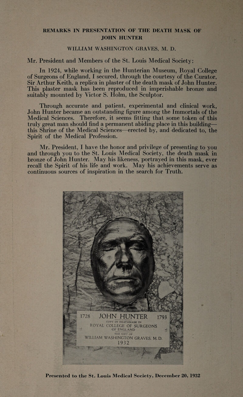REMARKS IN PRESENTATION OF THE DEATH MASK OF JOHN HUNTER WILLIAM WASHINGTON GRAVES, M. D. Mr. President and Members of the St. Louis Medical Society: In 1924, while working in the Hunterian Museum, Royal College of Surgeons of England, I secured, through the courtesy of the Curator, Sir Arthur Keith, a replica in plaster of the death mask of John Hunter. This plaster mask has been reproduced in imperishable bronze and suitably mounted by Victor S. Holm, the Sculptor. Through accurate and patient, experimental and clinical work, John Hunter became an outstanding figure among the Immortals of the Medical Sciences. Therefore, it seems fitting that some token of this truly great man should find a permanent abiding place in this building— this Shrine of the Medical Sciences—erected by, and dedicated to, the Spirit of the Medical Profession. Mr. President, I have the honor and privilege of presenting to you and through you to the St. Louis Medical Society, the death mask in bronze of John Hunter. May his likeness, portrayed in this mask, ever recall the Spirit of his life and work. May his achievements serve as continuous sources of inspiration in the search for Truth. 1728 JOHN HUNTER 1793 COPY OP DEATHMASK IN ROYAL COLLEGE OF SURGEONS OF ENGLAND -j THE GIFT OF WILLIAM WASHINGTON GRAVES M D 1932 Presented to the St. Louis Medical Society, December 20, 1932