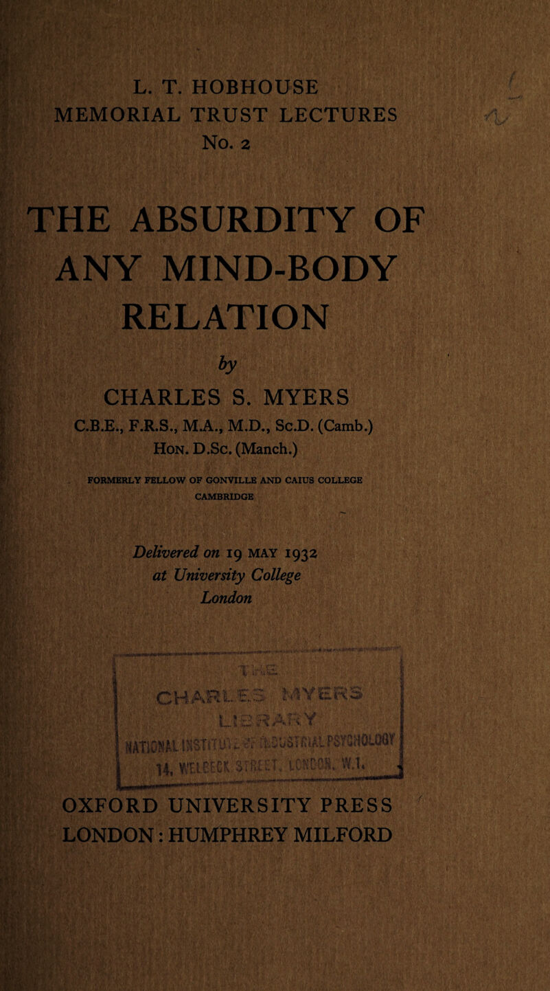 MEMORIAL TRUST LECTURES No. 2 THE ABSURDITY OF ANY MIND-BODY RELATION CHARLES S. MYERS C.B.E., F.R.S., MA., M.D., Sc.D. (Camb.) Hon. D.Sc. (Manch.) FORMERLY FELLOW OF GONVILLE AND CAIUS COLLEGE CAMBRIDGE Delivered on 19 may 1932 at University College London t.. i ! CHARI. f-f*V fcrxS v II I; '*-■ ■■ lJ vt.-vuv T '■f '' j NATiONIlSS&ruU.-r I 14, v/auEK ir^PS. W,1. lW<MIC'»*tf»<******^ OXFORD UNIVERSITY PRESS LONDON: HUMPHREY MILFORD