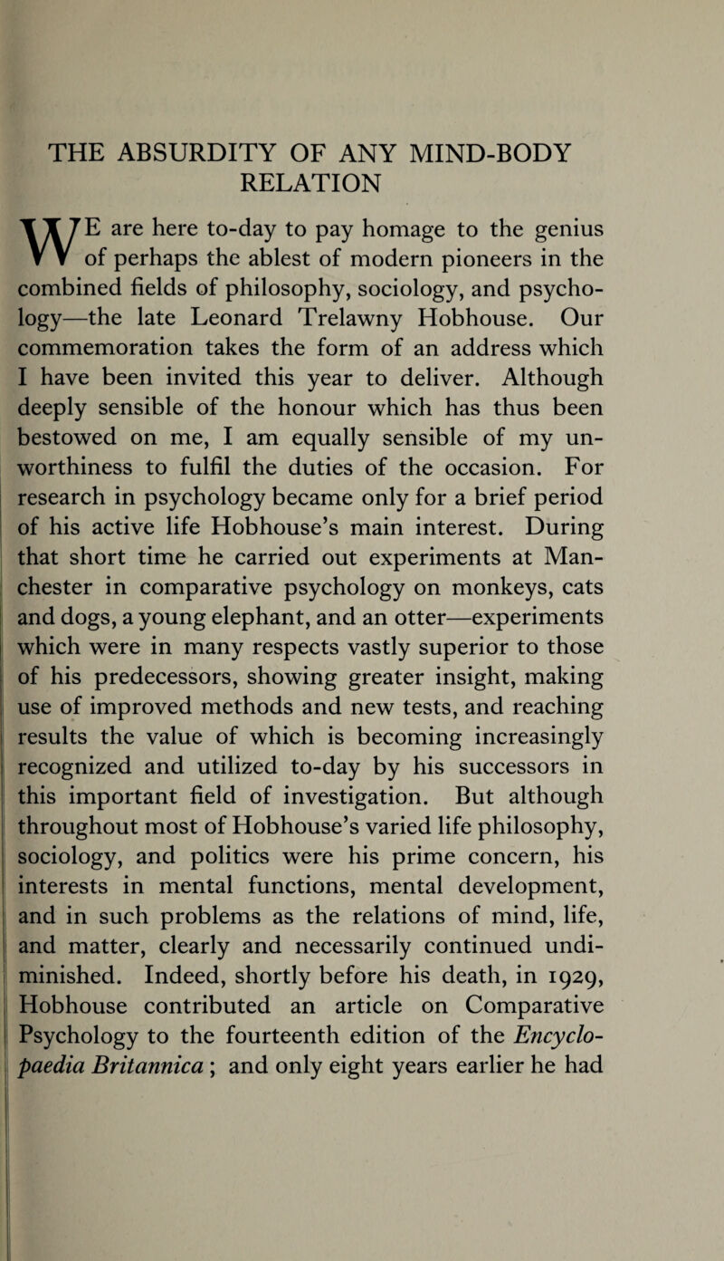 THE ABSURDITY OF ANY MIND-BODY RELATION WE are here to-day to pay homage to the genius of perhaps the ablest of modern pioneers in the combined fields of philosophy, sociology, and psycho¬ logy—the late Leonard Trelawny Hobhouse. Our commemoration takes the form of an address which I have been invited this year to deliver. Although deeply sensible of the honour which has thus been bestowed on me, I am equally sensible of my un¬ worthiness to fulfil the duties of the occasion. For research in psychology became only for a brief period of his active life Hobhouse’s main interest. During that short time he carried out experiments at Man¬ chester in comparative psychology on monkeys, cats and dogs, a young elephant, and an otter—experiments which were in many respects vastly superior to those of his predecessors, showing greater insight, making use of improved methods and new tests, and reaching results the value of which is becoming increasingly recognized and utilized to-day by his successors in this important field of investigation. But although throughout most of Hobhouse’s varied life philosophy, sociology, and politics were his prime concern, his interests in mental functions, mental development, and in such problems as the relations of mind, life, and matter, clearly and necessarily continued undi¬ minished. Indeed, shortly before his death, in 1929, Hobhouse contributed an article on Comparative Psychology to the fourteenth edition of the Encyclo¬ paedia Britannica ; and only eight years earlier he had