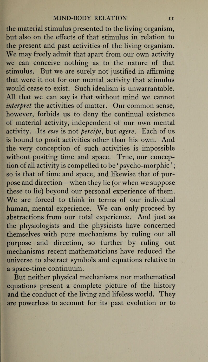 the material stimulus presented to the living organism, but also on the effects of that stimulus in relation to the present and past activities of the living organism. We may freely admit that apart from our own activity we can conceive nothing as to the nature of that stimulus. But we are surely not justified in affirming that were it not for our mental activity that stimulus would cease to exist. Such idealism is unwarrantable. All that we can say is that without mind we cannot interpret the activities of matter. Our common sense, however, forbids us to deny the continual existence of material activity, independent of our own mental activity. Its esse is not percipi^ but agere. Each of us is bound to posit activities other than his own. And the very conception of such activities is impossible without positing time and space. True, our concep¬ tion of all activity is compelled to be ‘ psycho-morphic ’; so is that of time and space, and likewise that of pur¬ pose and direction—when they lie (or when we suppose these to lie) beyond our personal experience of them. We are forced to think in terms of our individual human, mental experience. We can only proceed by abstractions from our total experience. And just as the physiologists and the physicists have concerned themselves with pure mechanisms by ruling out all purpose and direction, so further by ruling out mechanisms recent mathematicians have reduced the universe to abstract symbols and equations relative to a space-time continuum. But neither physical mechanisms nor mathematical equations present a complete picture of the history and the conduct of the living and lifeless world. They are powerless to account for its past evolution or to